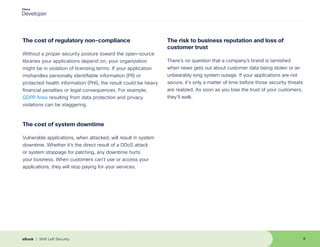 The cost of regulatory non-compliance
Without a proper security posture toward the open-source
libraries your applications depend on, your organization
might be in violation of licensing terms. If your application
mishandles personally identifiable information (PII) or
protected health information (PHI), the result could be heavy
financial penalties or legal consequences. For example,
GDPR fines resulting from data protection and privacy
violations can be staggering.
The cost of system downtime
Vulnerable applications, when attacked, will result in system
downtime. Whether it’s the direct result of a DDoS attack
or system stoppage for patching, any downtime hurts
your business. When customers can’t use or access your
applications, they will stop paying for your services.
The risk to business reputation and loss of
customer trust
There’s no question that a company’s brand is tarnished
when news gets out about customer data being stolen or an
unbearably long system outage. If your applications are not
secure, it’s only a matter of time before those security threats
are realized. As soon as you lose the trust of your customers,
they’ll walk.
8
eBook | Shift Left Security
 