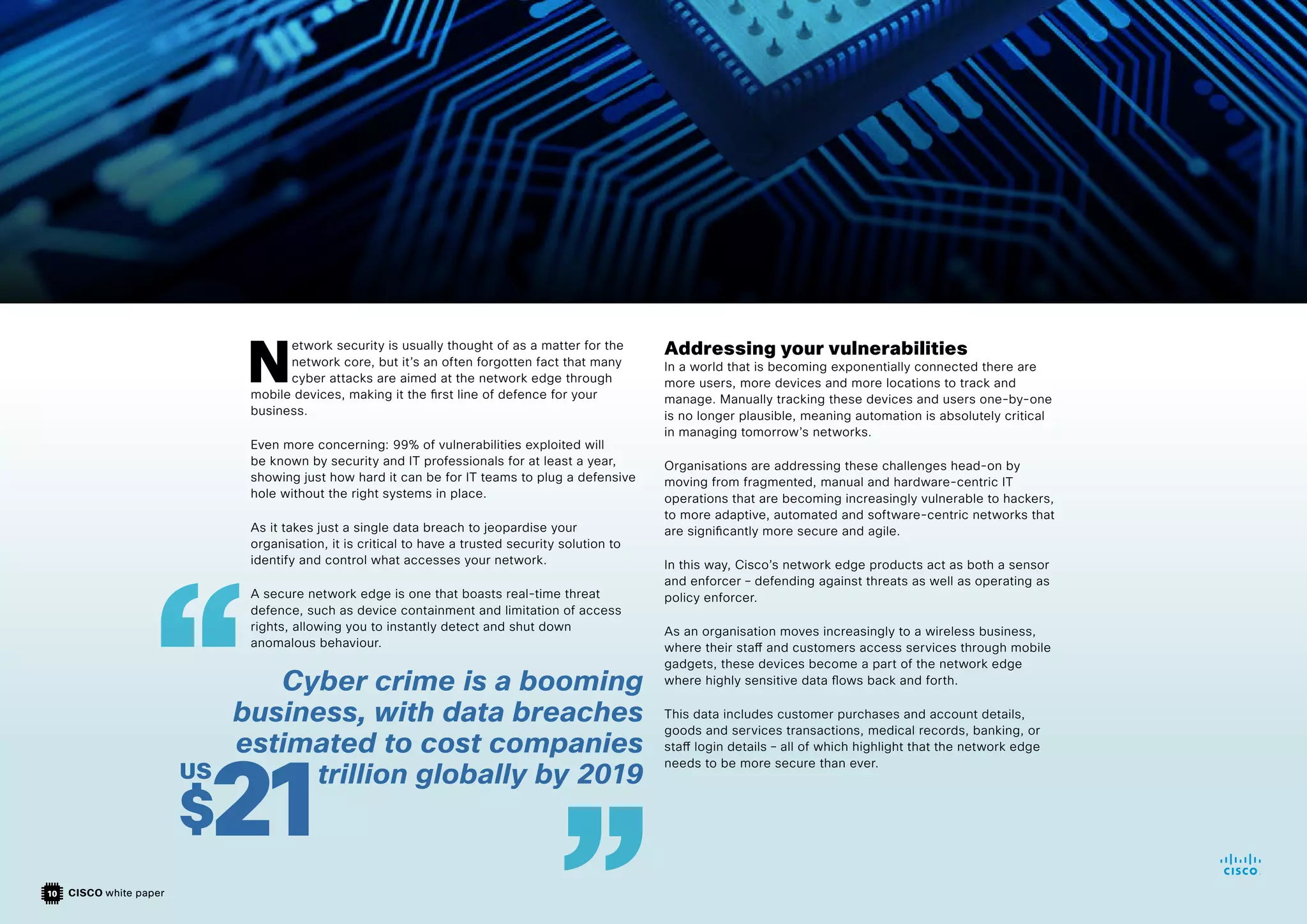 CISCO white paper
10
N
etwork security is usually thought of as a matter for the
network core, but it’s an often forgotten fact that many
cyber attacks are aimed at the network edge through
mobile devices, making it the first line of defence for your
business.
Even more concerning: 99% of vulnerabilities exploited will
be known by security and IT professionals for at least a year,
showing just how hard it can be for IT teams to plug a defensive
hole without the right systems in place.
As it takes just a single data breach to jeopardise your
organisation, it is critical to have a trusted security solution to
identify and control what accesses your network.
A secure network edge is one that boasts real-time threat
defence, such as device containment and limitation of access
rights, allowing you to instantly detect and shut down
anomalous behaviour.
Addressing your vulnerabilities
In a world that is becoming exponentially connected there are
more users, more devices and more locations to track and
manage. Manually tracking these devices and users one-by-one
is no longer plausible, meaning automation is absolutely critical
in managing tomorrow’s networks.
Organisations are addressing these challenges head-on by
moving from fragmented, manual and hardware-centric IT
operations that are becoming increasingly vulnerable to hackers,
to more adaptive, automated and software-centric networks that
are significantly more secure and agile.
In this way, Cisco’s network edge products act as both a sensor
and enforcer – defending against threats as well as operating as
policy enforcer.
As an organisation moves increasingly to a wireless business,
where their staff and customers access services through mobile
gadgets, these devices become a part of the network edge
where highly sensitive data flows back and forth.
This data includes customer purchases and account details,
goods and services transactions, medical records, banking, or
staff login details – all of which highlight that the network edge
needs to be more secure than ever.
Cyber crime is a booming
business, with data breaches
estimated to cost companies
trillion globally by 2019
$21
US
 