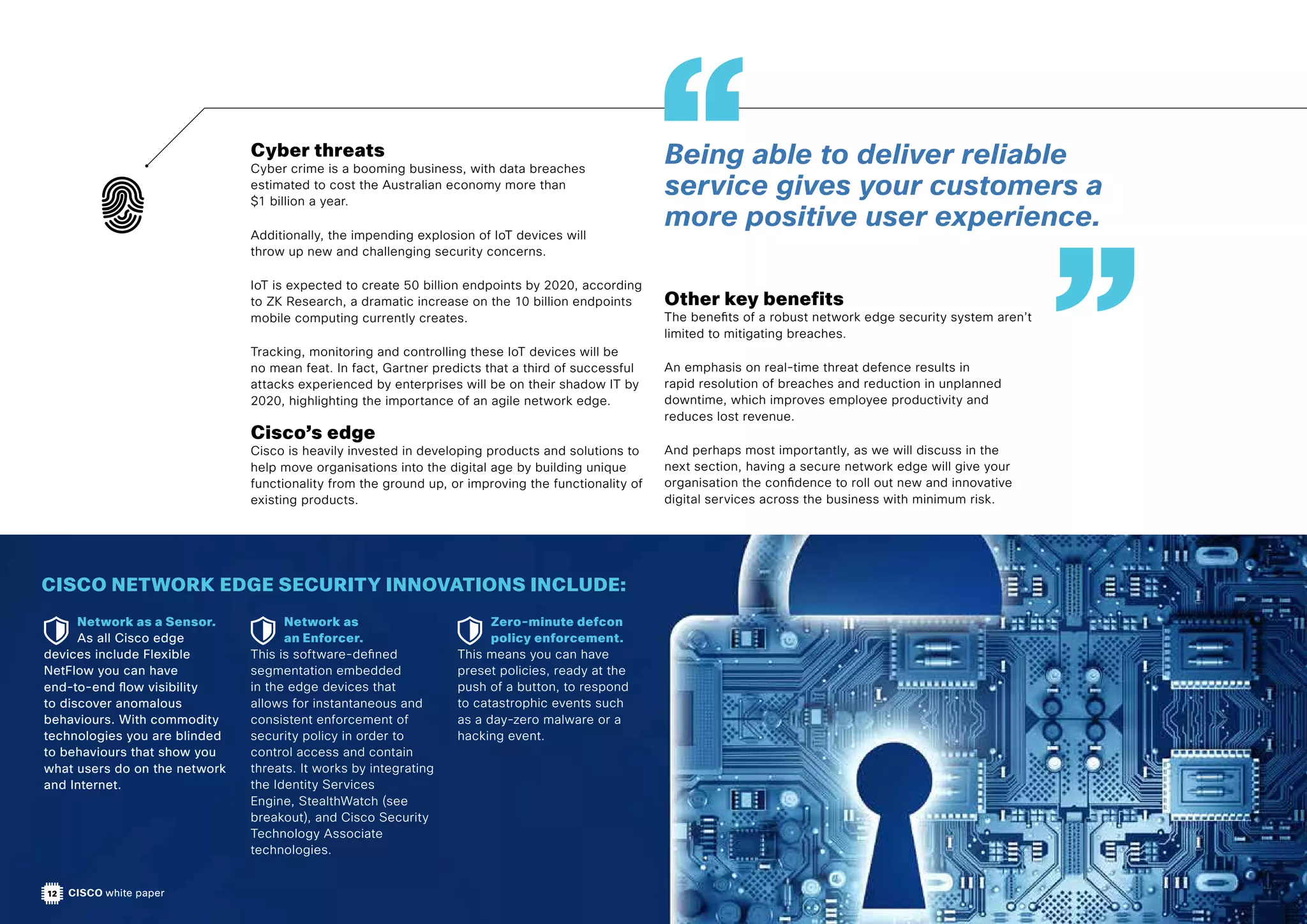 CISCO white paper
Cyber threats
Cyber crime is a booming business, with data breaches
estimated to cost the Australian economy more than
$1 billion a year.
Additionally, the impending explosion of IoT devices will
throw up new and challenging security concerns.
IoT is expected to create 50 billion endpoints by 2020, according
to ZK Research, a dramatic increase on the 10 billion endpoints
mobile computing currently creates.
Tracking, monitoring and controlling these IoT devices will be
no mean feat. In fact, Gartner predicts that a third of successful
attacks experienced by enterprises will be on their shadow IT by
2020, highlighting the importance of an agile network edge.
Cisco’s edge
Cisco is heavily invested in developing products and solutions to
help move organisations into the digital age by building unique
functionality from the ground up, or improving the functionality of
existing products.
Other key benefits
The benefits of a robust network edge security system aren’t
limited to mitigating breaches.
An emphasis on real-time threat defence results in
rapid resolution of breaches and reduction in unplanned
downtime, which improves employee productivity and
reduces lost revenue.
And perhaps most importantly, as we will discuss in the
next section, having a secure network edge will give your
organisation the confidence to roll out new and innovative
digital services across the business with minimum risk.
CISCO NETWORK EDGE SECURITY INNOVATIONS INCLUDE:
Network as a Sensor.
As all Cisco edge
devices include Flexible
NetFlow you can have
end-to-end flow visibility
to discover anomalous
behaviours. With commodity
technologies you are blinded
to behaviours that show you
what users do on the network
and Internet.
Network as
an Enforcer.
This is software-defined
segmentation embedded
in the edge devices that
allows for instantaneous and
consistent enforcement of
security policy in order to
control access and contain
threats. It works by integrating
the Identity Services
Engine, StealthWatch (see
breakout), and Cisco Security
Technology Associate
technologies.
Zero-minute defcon
policy enforcement.
This means you can have
preset policies, ready at the
push of a button, to respond
to catastrophic events such
as a day-zero malware or a
hacking event.
12
Being able to deliver reliable
service gives your customers a
more positive user experience.
 