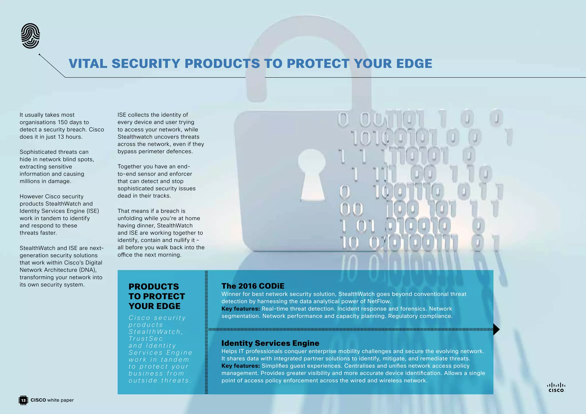 CISCO white paper
13
It usually takes most
organisations 150 days to
detect a security breach. Cisco
does it in just 13 hours.
Sophisticated threats can
hide in network blind spots,
extracting sensitive
information and causing
millions in damage.
However Cisco security
products StealthWatch and
Identity Services Engine (ISE)
work in tandem to identify
and respond to these
threats faster.
StealthWatch and ISE are next-
generation security solutions
that work within Cisco’s Digital
Network Architecture (DNA),
transforming your network into
its own security system.
ISE collects the identity of
every device and user trying
to access your network, while
Stealthwatch uncovers threats
across the network, even if they
bypass perimeter defences.
Together you have an end-
to-end sensor and enforcer
that can detect and stop
sophisticated security issues
dead in their tracks.
That means if a breach is
unfolding while you’re at home
having dinner, StealthWatch
and ISE are working together to
identify, contain and nullify it –
all before you walk back into the
office the next morning.
VITAL SECURITY PRODUCTS TO PROTECT YOUR EDGE
The 2016 CODiE
Winner for best network security solution, StealthWatch goes beyond conventional threat
detection by harnessing the data analytical power of NetFlow.
Key features: Real-time threat detection. Incident response and forensics. Network
segmentation. Network performance and capacity planning. Regulatory compliance.
Identity Services Engine
Helps IT professionals conquer enterprise mobility challenges and secure the evolving network.
It shares data with integrated partner solutions to identify, mitigate, and remediate threats.
Key features: Simplifies guest experiences. Centralises and unifies network access policy
management. Provides greater visibility and more accurate device identification. Allows a single
point of access policy enforcement across the wired and wireless network.
PRODUCTS
TO PROTECT
YOUR EDGE
C i s c o s e c u r i t y
p r o d u c t s
S t e a l t h W a t c h ,
Tr u s t S e c
a n d I d e n t i t y
S e r v i c e s E n g i n e
w o r k i n t a n d e m
t o p r o t e c t y o u r
b u s i n e s s f r o m
o u t s i d e t h r e a t s .
 