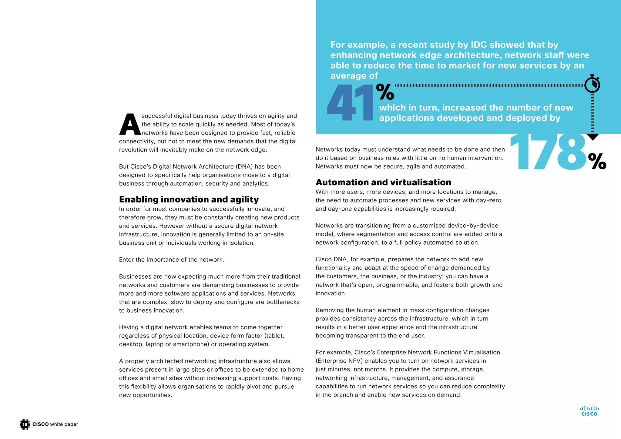 CISCO white paper
15
A
successful digital business today thrives on agility and
the ability to scale quickly as needed. Most of today’s
networks have been designed to provide fast, reliable
connectivity, but not to meet the new demands that the digital
revolution will inevitably make on the network edge.
But Cisco’s Digital Network Architecture (DNA) has been
designed to specifically help organisations move to a digital
business through automation, security and analytics.
Enabling innovation and agility
In order for most companies to successfully innovate, and
therefore grow, they must be constantly creating new products
and services. However without a secure digital network
infrastructure, innovation is generally limited to an on-site
business unit or individuals working in isolation.
Enter the importance of the network.
Businesses are now expecting much more from their traditional
networks and customers are demanding businesses to provide
more and more software applications and services. Networks
that are complex, slow to deploy and configure are bottlenecks
to business innovation.
Having a digital network enables teams to come together
regardless of physical location, device form factor (tablet,
desktop, laptop or smartphone) or operating system.
A properly architected networking infrastructure also allows
services present in large sites or offices to be extended to home
offices and small sites without increasing support costs. Having
this flexibility allows organisations to rapidly pivot and pursue
new opportunities.
Networks today must understand what needs to be done and then
do it based on business rules with little on no human intervention.
Networks must now be secure, agile and automated.
Automation and virtualisation
With more users, more devices, and more locations to manage,
the need to automate processes and new services with day-zero
and day-one capabilities is increasingly required.
Networks are transitioning from a customised device-by-device
model, where segmentation and access control are added onto a
network configuration, to a full policy automated solution.
Cisco DNA, for example, prepares the network to add new
functionality and adapt at the speed of change demanded by
the customers, the business, or the industry; you can have a
network that’s open, programmable, and fosters both growth and
innovation.
Removing the human element in mass configuration changes
provides consistency across the infrastructure, which in turn
results in a better user experience and the infrastructure
becoming transparent to the end user.
For example, Cisco’s Enterprise Network Functions Virtualisation
(Enterprise NFV) enables you to turn on network services in
just minutes, not months. It provides the compute, storage,
networking infrastructure, management, and assurance
capabilities to run network services so you can reduce complexity
in the branch and enable new services on demand.
For example, a recent study by IDC showed that by
enhancing network edge architecture, network staff were
able to reduce the time to market for new services by an
average of
which in turn, increased the number of new
applications developed and deployed by
41%
178%
 