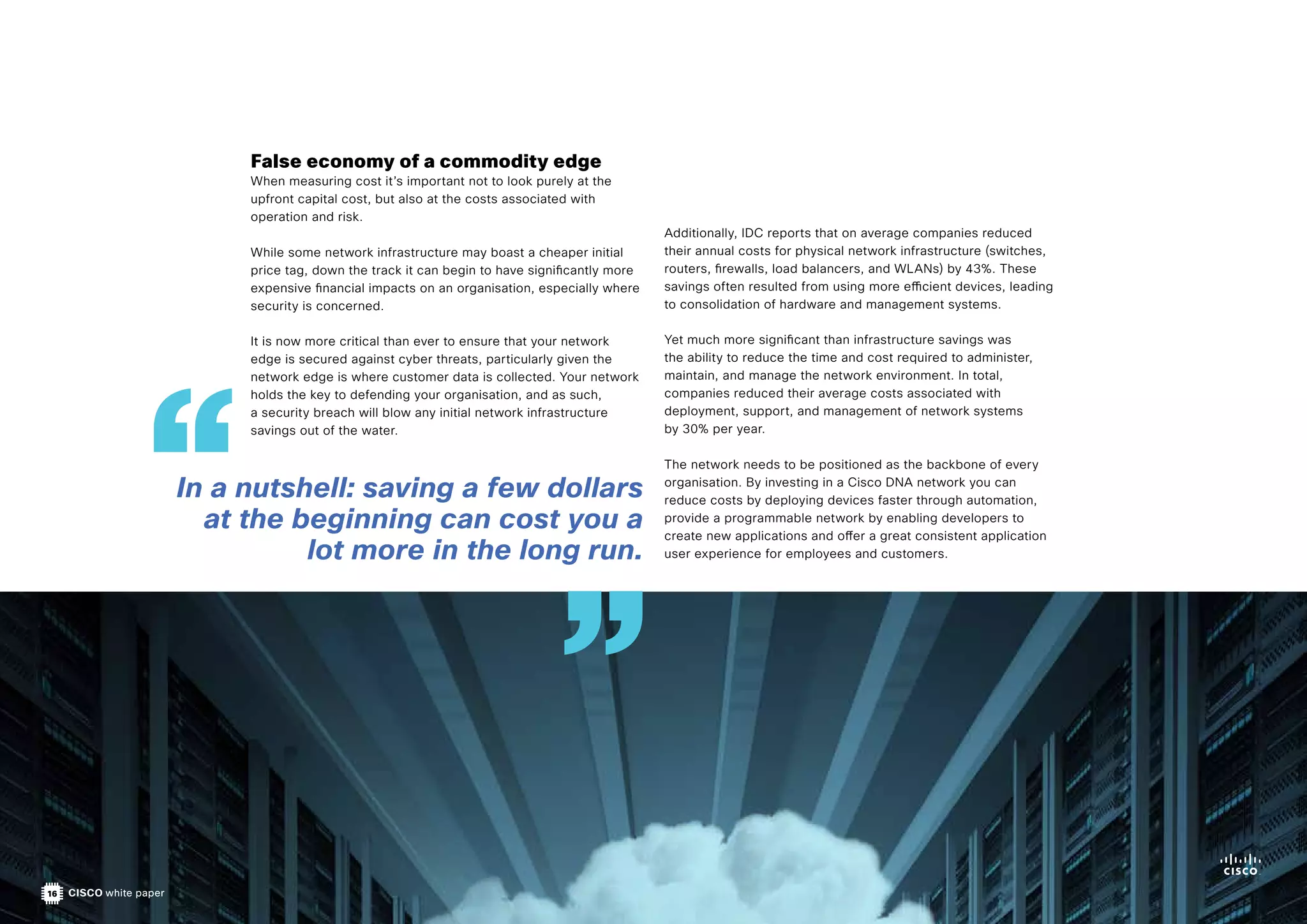16 CISCO white paper
Additionally, IDC reports that on average companies reduced
their annual costs for physical network infrastructure (switches,
routers, firewalls, load balancers, and WLANs) by 43%. These
savings often resulted from using more efficient devices, leading
to consolidation of hardware and management systems.
Yet much more significant than infrastructure savings was
the ability to reduce the time and cost required to administer,
maintain, and manage the network environment. In total,
companies reduced their average costs associated with
deployment, support, and management of network systems
by 30% per year.
The network needs to be positioned as the backbone of every
organisation. By investing in a Cisco DNA network you can
reduce costs by deploying devices faster through automation,
provide a programmable network by enabling developers to
create new applications and offer a great consistent application
user experience for employees and customers.
False economy of a commodity edge
When measuring cost it’s important not to look purely at the
upfront capital cost, but also at the costs associated with
operation and risk.
While some network infrastructure may boast a cheaper initial
price tag, down the track it can begin to have significantly more
expensive financial impacts on an organisation, especially where
security is concerned.
It is now more critical than ever to ensure that your network
edge is secured against cyber threats, particularly given the
network edge is where customer data is collected. Your network
holds the key to defending your organisation, and as such,
a security breach will blow any initial network infrastructure
savings out of the water.
In a nutshell: saving a few dollars
at the beginning can cost you a
lot more in the long run.
 