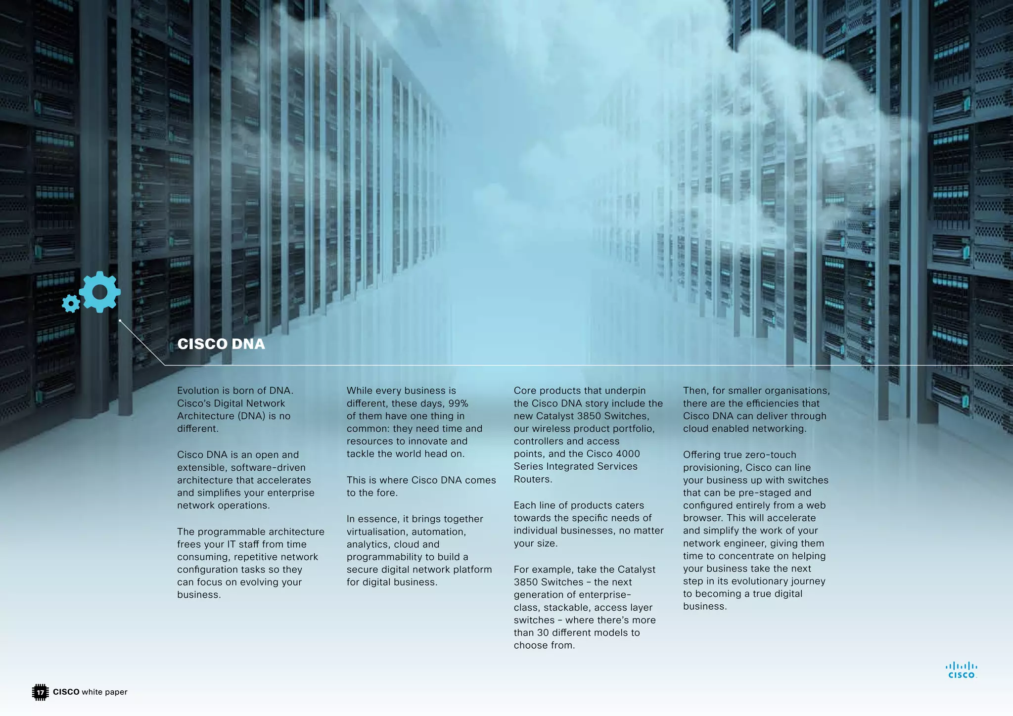 CISCO white paper
17
Evolution is born of DNA.
Cisco’s Digital Network
Architecture (DNA) is no
different.
Cisco DNA is an open and
extensible, software-driven
architecture that accelerates
and simplifies your enterprise
network operations.
The programmable architecture
frees your IT staff from time
consuming, repetitive network
configuration tasks so they
can focus on evolving your
business.
While every business is
different, these days, 99%
of them have one thing in
common: they need time and
resources to innovate and
tackle the world head on.
This is where Cisco DNA comes
to the fore.
In essence, it brings together
virtualisation, automation,
analytics, cloud and
programmability to build a
secure digital network platform
for digital business.
Core products that underpin
the Cisco DNA story include the
new Catalyst 3850 Switches,
our wireless product portfolio,
controllers and access
points, and the Cisco 4000
Series Integrated Services
Routers.
Each line of products caters
towards the specific needs of
individual businesses, no matter
your size.
For example, take the Catalyst
3850 Switches – the next
generation of enterprise-
class, stackable, access layer
switches – where there’s more
than 30 different models to
choose from.
Then, for smaller organisations,
there are the efficiencies that
Cisco DNA can deliver through
cloud enabled networking.
Offering true zero-touch
provisioning, Cisco can line
your business up with switches
that can be pre-staged and
configured entirely from a web
browser. This will accelerate
and simplify the work of your
network engineer, giving them
time to concentrate on helping
your business take the next
step in its evolutionary journey
to becoming a true digital
business.
CISCO DNA
 