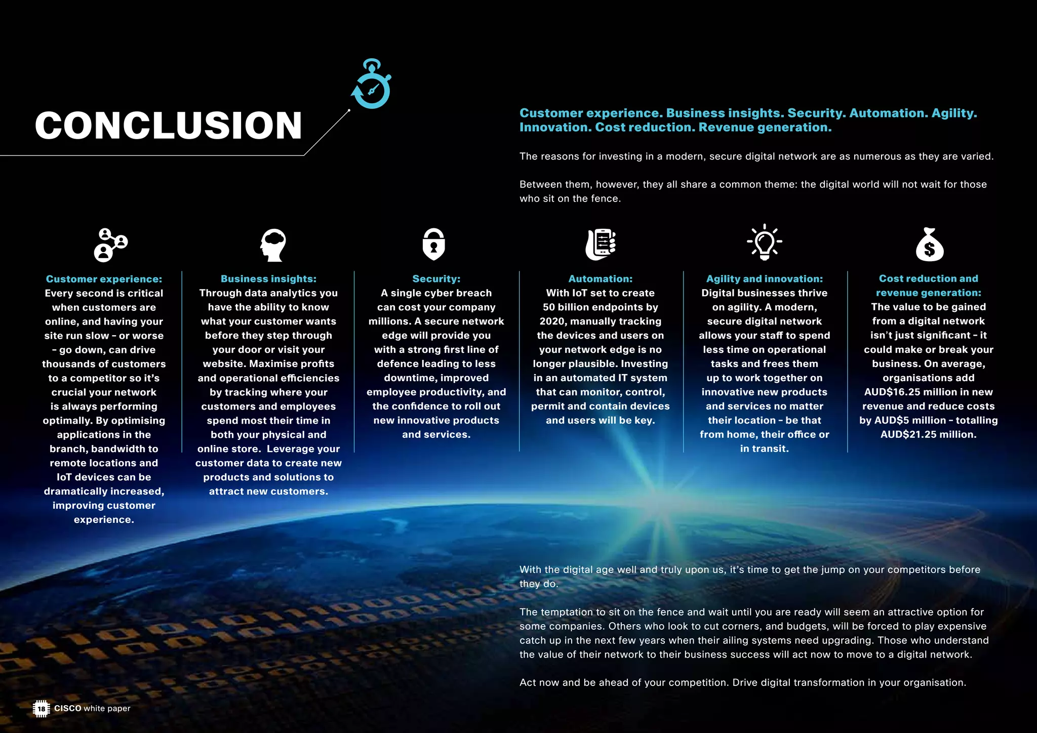 18 CISCO white paper
Customer experience. Business insights. Security. Automation. Agility.
Innovation. Cost reduction. Revenue generation.
The reasons for investing in a modern, secure digital network are as numerous as they are varied.
Between them, however, they all share a common theme: the digital world will not wait for those
who sit on the fence.
With the digital age well and truly upon us, it’s time to get the jump on your competitors before
they do.
The temptation to sit on the fence and wait until you are ready will seem an attractive option for
some companies. Others who look to cut corners, and budgets, will be forced to play expensive
catch up in the next few years when their ailing systems need upgrading. Those who understand
the value of their network to their business success will act now to move to a digital network.
Act now and be ahead of your competition. Drive digital transformation in your organisation.
Customer experience:
Every second is critical
when customers are
online, and having your
site run slow – or worse
– go down, can drive
thousands of customers
to a competitor so it’s
crucial your network
is always performing
optimally. By optimising
applications in the
branch, bandwidth to
remote locations and
IoT devices can be
dramatically increased,
improving customer
experience.
Business insights:
Through data analytics you
have the ability to know
what your customer wants
before they step through
your door or visit your
website. Maximise profits
and operational efficiencies
by tracking where your
customers and employees
spend most their time in
both your physical and
online store. Leverage your
customer data to create new
products and solutions to
attract new customers.
Security:
A single cyber breach
can cost your company
millions. A secure network
edge will provide you
with a strong first line of
defence leading to less
downtime, improved
employee productivity, and
the confidence to roll out
new innovative products
and services.
Automation:
With IoT set to create
50 billion endpoints by
2020, manually tracking
the devices and users on
your network edge is no
longer plausible. Investing
in an automated IT system
that can monitor, control,
permit and contain devices
and users will be key.
Agility and innovation:
Digital businesses thrive
on agility. A modern,
secure digital network
allows your staff to spend
less time on operational
tasks and frees them
up to work together on
innovative new products
and services no matter
their location – be that
from home, their office or
in transit.
Cost reduction and
revenue generation:
The value to be gained
from a digital network
isn’t just significant – it
could make or break your
business. On average,
organisations add
AUD$16.25 million in new
revenue and reduce costs
by AUD$5 million – totalling
AUD$21.25 million.
CONCLUSION
 