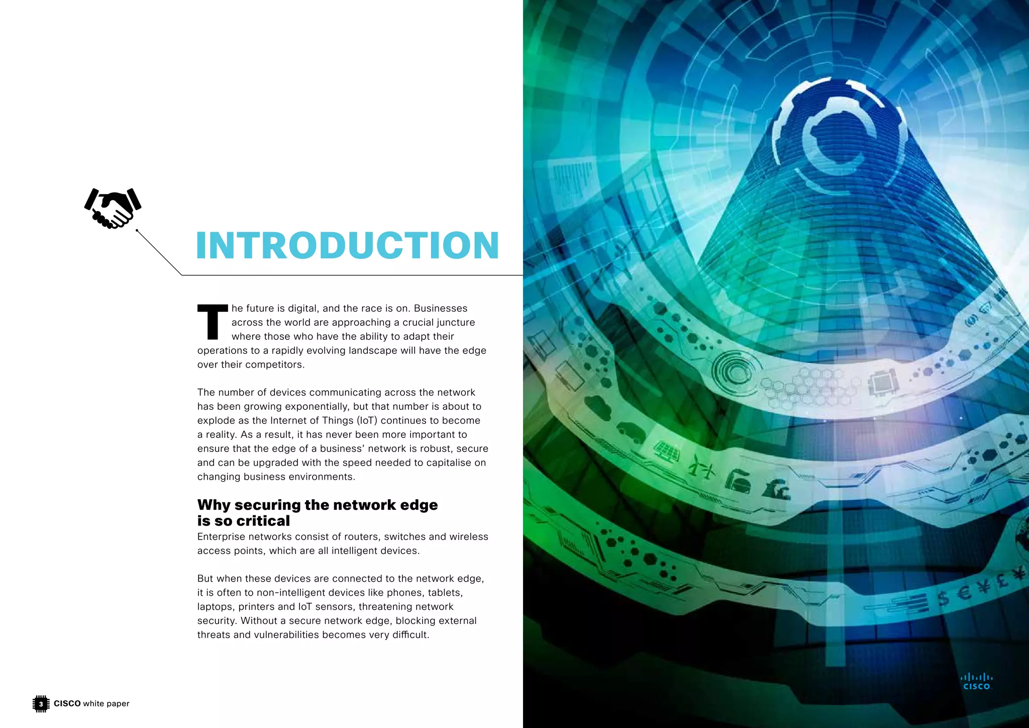 CISCO white paper
3
T
he future is digital, and the race is on. Businesses
across the world are approaching a crucial juncture
where those who have the ability to adapt their
operations to a rapidly evolving landscape will have the edge
over their competitors.
The number of devices communicating across the network
has been growing exponentially, but that number is about to
explode as the Internet of Things (IoT) continues to become
a reality. As a result, it has never been more important to
ensure that the edge of a business’ network is robust, secure
and can be upgraded with the speed needed to capitalise on
changing business environments.
Why securing the network edge
is so critical
Enterprise networks consist of routers, switches and wireless
access points, which are all intelligent devices.
But when these devices are connected to the network edge,
it is often to non-intelligent devices like phones, tablets,
laptops, printers and IoT sensors, threatening network
security. Without a secure network edge, blocking external
threats and vulnerabilities becomes very difficult.
INTRODUCTION
 