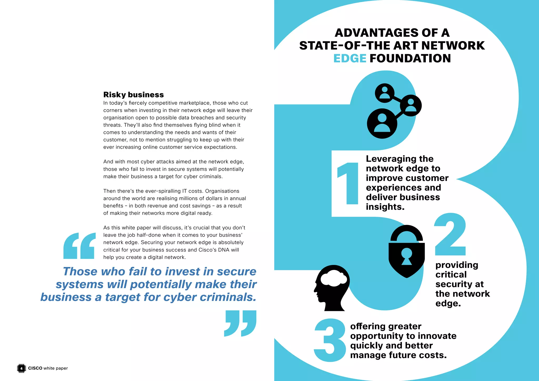CISCO white paper
4
Risky business
In today’s fiercely competitive marketplace, those who cut
corners when investing in their network edge will leave their
organisation open to possible data breaches and security
threats. They’ll also find themselves flying blind when it
comes to understanding the needs and wants of their
customer, not to mention struggling to keep up with their
ever increasing online customer service expectations.
And with most cyber attacks aimed at the network edge,
those who fail to invest in secure systems will potentially
make their business a target for cyber criminals.
Then there’s the ever-spiralling IT costs. Organisations
around the world are realising millions of dollars in annual
benefits – in both revenue and cost savings – as a result
of making their networks more digital ready.
As this white paper will discuss, it’s crucial that you don’t
leave the job half-done when it comes to your business’
network edge. Securing your network edge is absolutely
critical for your business success and Cisco’s DNA will
help you create a digital network.
ADVANTAGES OF A
STATE-OF-THE ART NETWORK
EDGE FOUNDATION
Leveraging the
network edge to
improve customer
experiences and
deliver business
insights.
providing
critical
security at
the network
edge.
offering greater
opportunity to innovate
quickly and better
manage future costs.
1
2
3
Those who fail to invest in secure
systems will potentially make their
business a target for cyber criminals.
 