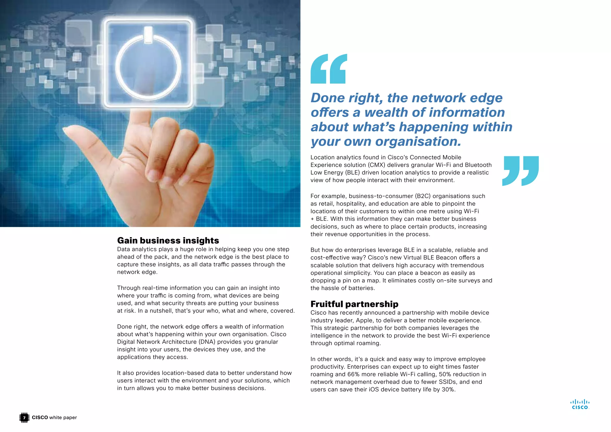 CISCO white paper
7
Gain business insights
Data analytics plays a huge role in helping keep you one step
ahead of the pack, and the network edge is the best place to
capture these insights, as all data traffic passes through the
network edge.
Through real-time information you can gain an insight into
where your traffic is coming from, what devices are being
used, and what security threats are putting your business
at risk. In a nutshell, that’s your who, what and where, covered.
Done right, the network edge offers a wealth of information
about what’s happening within your own organisation. Cisco
Digital Network Architecture (DNA) provides you granular
insight into your users, the devices they use, and the
applications they access.
It also provides location-based data to better understand how
users interact with the environment and your solutions, which
in turn allows you to make better business decisions.
Location analytics found in Cisco’s Connected Mobile
Experience solution (CMX) delivers granular Wi-Fi and Bluetooth
Low Energy (BLE) driven location analytics to provide a realistic
view of how people interact with their environment.
For example, business-to-consumer (B2C) organisations such
as retail, hospitality, and education are able to pinpoint the
locations of their customers to within one metre using Wi-Fi
+ BLE. With this information they can make better business
decisions, such as where to place certain products, increasing
their revenue opportunities in the process.
But how do enterprises leverage BLE in a scalable, reliable and
cost-effective way? Cisco’s new Virtual BLE Beacon offers a
scalable solution that delivers high accuracy with tremendous
operational simplicity. You can place a beacon as easily as
dropping a pin on a map. It eliminates costly on-site surveys and
the hassle of batteries.
Fruitful partnership
Cisco has recently announced a partnership with mobile device
industry leader, Apple, to deliver a better mobile experience.
This strategic partnership for both companies leverages the
intelligence in the network to provide the best Wi-Fi experience
through optimal roaming.
In other words, it’s a quick and easy way to improve employee
productivity. Enterprises can expect up to eight times faster
roaming and 66% more reliable Wi-Fi calling, 50% reduction in
network management overhead due to fewer SSIDs, and end
users can save their iOS device battery life by 30%.
Done right, the network edge
offers a wealth of information
about what’s happening within
your own organisation.
 