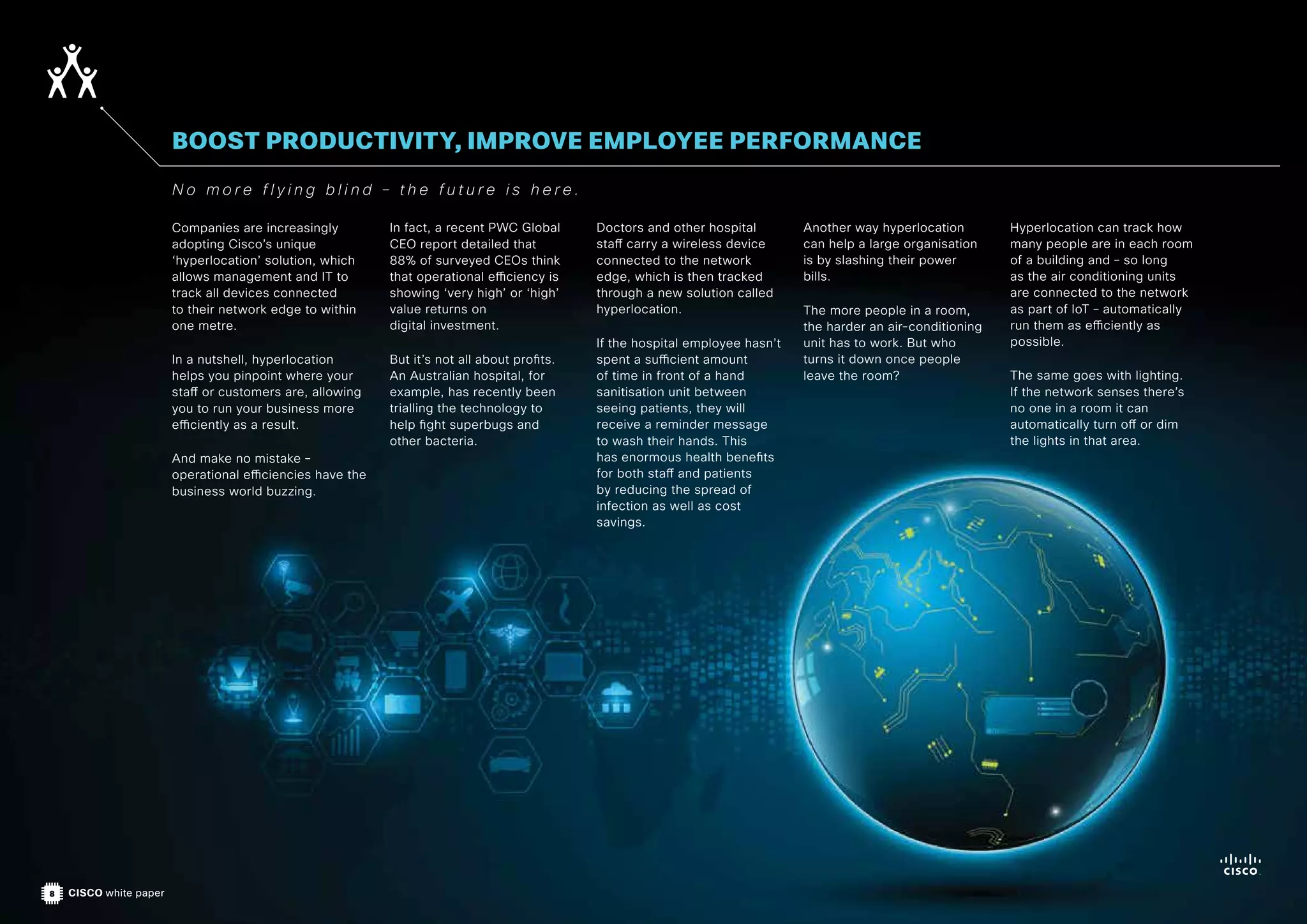 8 CISCO white paper
Companies are increasingly
adopting Cisco’s unique
‘hyperlocation’ solution, which
allows management and IT to
track all devices connected
to their network edge to within
one metre.
In a nutshell, hyperlocation
helps you pinpoint where your
staff or customers are, allowing
you to run your business more
efficiently as a result.
And make no mistake –
operational efficiencies have the
business world buzzing.
In fact, a recent PWC Global
CEO report detailed that
88% of surveyed CEOs think
that operational efficiency is
showing ‘very high’ or ‘high’
value returns on
digital investment.
But it’s not all about profits.
An Australian hospital, for
example, has recently been
trialling the technology to
help fight superbugs and
other bacteria.
Doctors and other hospital
staff carry a wireless device
connected to the network
edge, which is then tracked
through a new solution called
hyperlocation.
If the hospital employee hasn’t
spent a sufficient amount
of time in front of a hand
sanitisation unit between
seeing patients, they will
receive a reminder message
to wash their hands. This
has enormous health benefits
for both staff and patients
by reducing the spread of
infection as well as cost
savings.
Another way hyperlocation
can help a large organisation
is by slashing their power
bills.
The more people in a room,
the harder an air-conditioning
unit has to work. But who
turns it down once people
leave the room?
Hyperlocation can track how
many people are in each room
of a building and – so long
as the air conditioning units
are connected to the network
as part of IoT – automatically
run them as efficiently as
possible.
The same goes with lighting.
If the network senses there’s
no one in a room it can
automatically turn off or dim
the lights in that area.
BOOST PRODUCTIVITY, IMPROVE EMPLOYEE PERFORMANCE
N o m o r e f l y i n g b l i n d – t h e f u t u r e i s h e r e .
 
