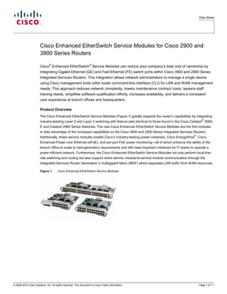 Data Sheet




                       Cisco Enhanced EtherSwitch Service Modules for Cisco 2900 and
                       3900 Series Routers
                               ®                                 ®
                       Cisco Enhanced EtherSwitch Service Modules can reduce your company’s total cost of ownership by
                       integrating Gigabit Ethernet (GE) and Fast Ethernet (FE) switch ports within Cisco 3900 and 2900 Series
                       Integrated Services Routers. This integration allows network administrators to manage a single device
                       using Cisco management tools orthe router command-line interface (CLI) for LAN and WAN management
                       needs. This approach reduces network complexity, lowers maintenance contract costs, lessens staff
                       training needs, simplifies software qualification efforts, increases availability, and delivers a consistent
                       user experience at branch offices and headquarters.

                       Product Overview
                       The Cisco Enhanced EtherSwitch Service Modules (Figure 1) greatly expands the router’s capabilities by integrating
                                                                                                                                        ®
                       industry-leading Layer 2 and Layer 3 switching with feature sets identical to those found in the Cisco Catalyst 3560-
                       E and Catalyst 2960 Series Switches. The new Cisco Enhanced EtherSwitch Service Modules are the first modules
                       to take advantage of the increased capabilities on the Cisco 3900 and 2900 Series Integrated Services Routers.
                                                                                                                                  ®
                       Additionally, these service modules enable Cisco’s industry-leading power initiatives, Cisco EnergyWise , Cisco
                       Enhanced Power over Ethernet (ePoE), and per-port PoE power monitoring—all of which enhance the ability of the
                       branch office to scale to next-generation requirements and still meet important initiatives for IT teams to operate a
                       power efficient network. Furthermore, the Cisco Enhanced EtherSwitch Service Modules not only perform local line-
                       rate switching and routing but also support direct service module-to-service module communication through the
                       Integrated Services Router Generation 2 multigigabit fabric (MGF) which separates LAN traffic from WAN resources.

                       Figure 1.      Cisco Enhanced EtherSwitch Service Modules




© 2009-2010 Cisco Systems, Inc. All rights reserved. This document is Cisco Public Information.                                       Page 1 of 11
 