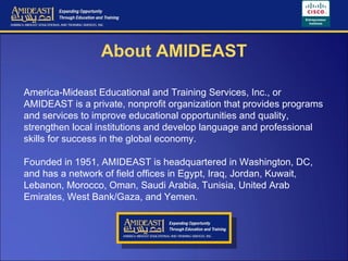 About AMIDEAST America-Mideast Educational and Training Services, Inc., or AMIDEAST is a private, nonprofit organization that provides programs and services to improve educational opportunities and quality, strengthen local institutions and develop language and professional skills for success in the global economy.  Founded in 1951, AMIDEAST is headquartered in Washington, DC, and has a network of field offices in Egypt, Iraq, Jordan, Kuwait, Lebanon, Morocco, Oman, Saudi Arabia, Tunisia, United Arab Emirates, West Bank/Gaza, and Yemen. 