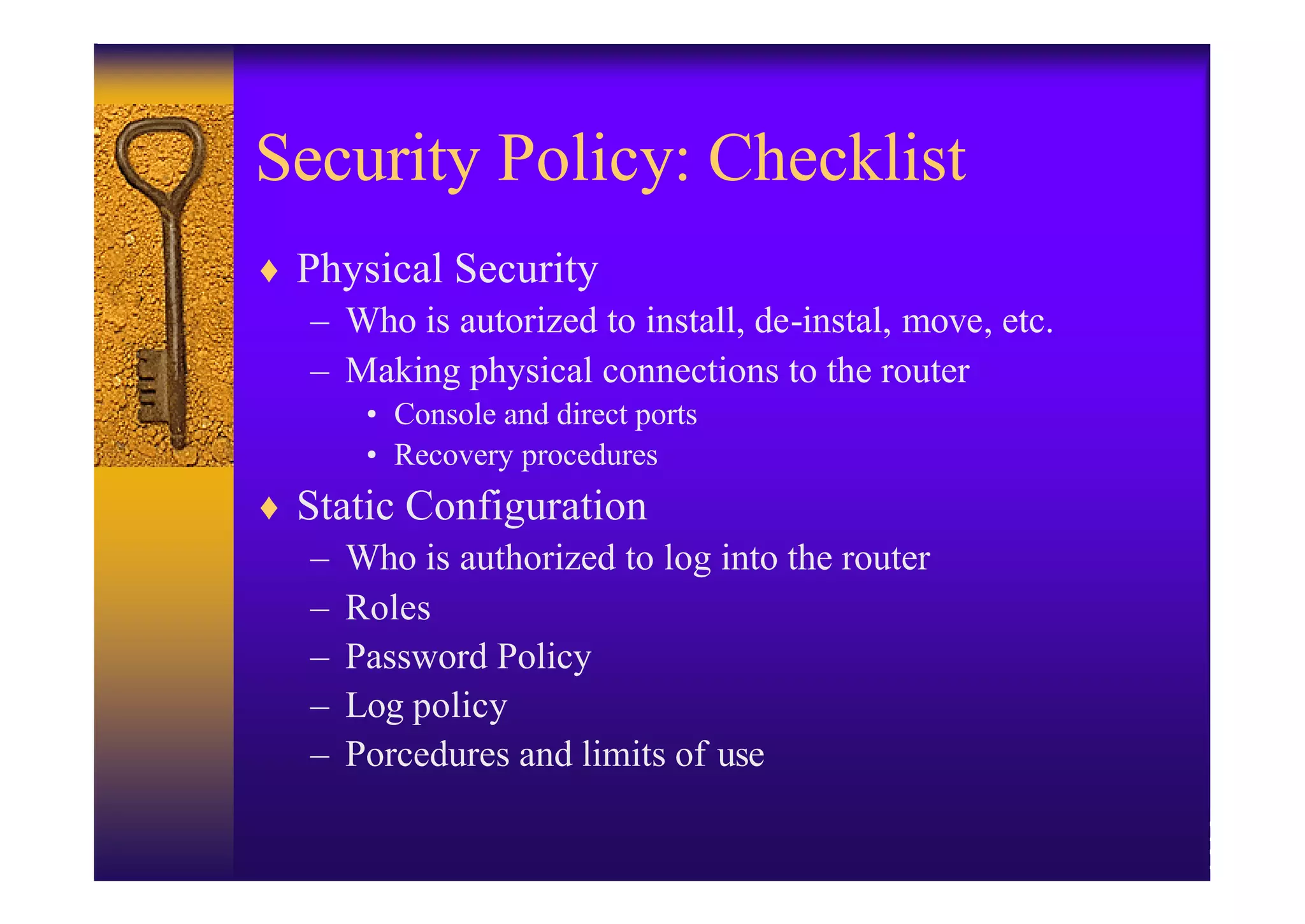 Security Policy: Checklist
♦ Physical Security
   – Who is autorized to install, de-instal, move, etc.
   – Making physical connections to the router
       • Console and direct ports
       • Recovery procedures
♦ Static Configuration
   – Who is authorized to log into the router
   – Roles
   – Password Policy
   – Log policy
   – Porcedures and limits of use
 