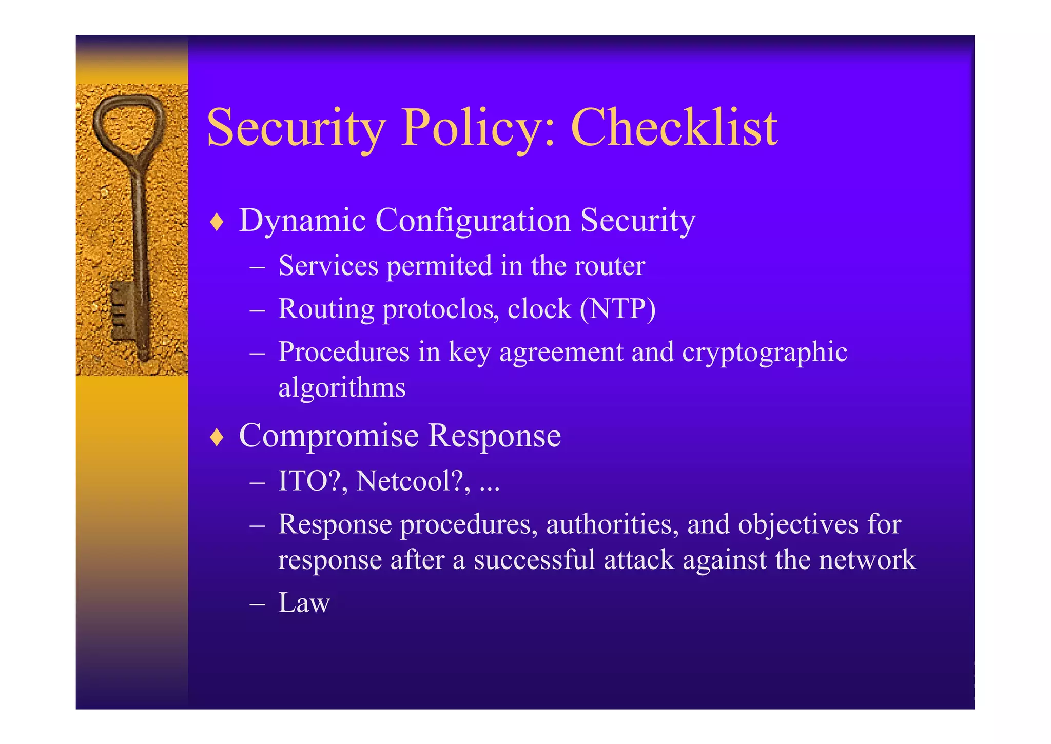 Security Policy: Checklist
♦ Dynamic Configuration Security
  – Services permited in the router
  – Routing protoclos, clock (NTP)
  – Procedures in key agreement and cryptographic
    algorithms
♦ Compromise Response
  – ITO?, Netcool?, ...
  – Response procedures, authorities, and objectives for
    response after a successful attack against the network
  – Law
 