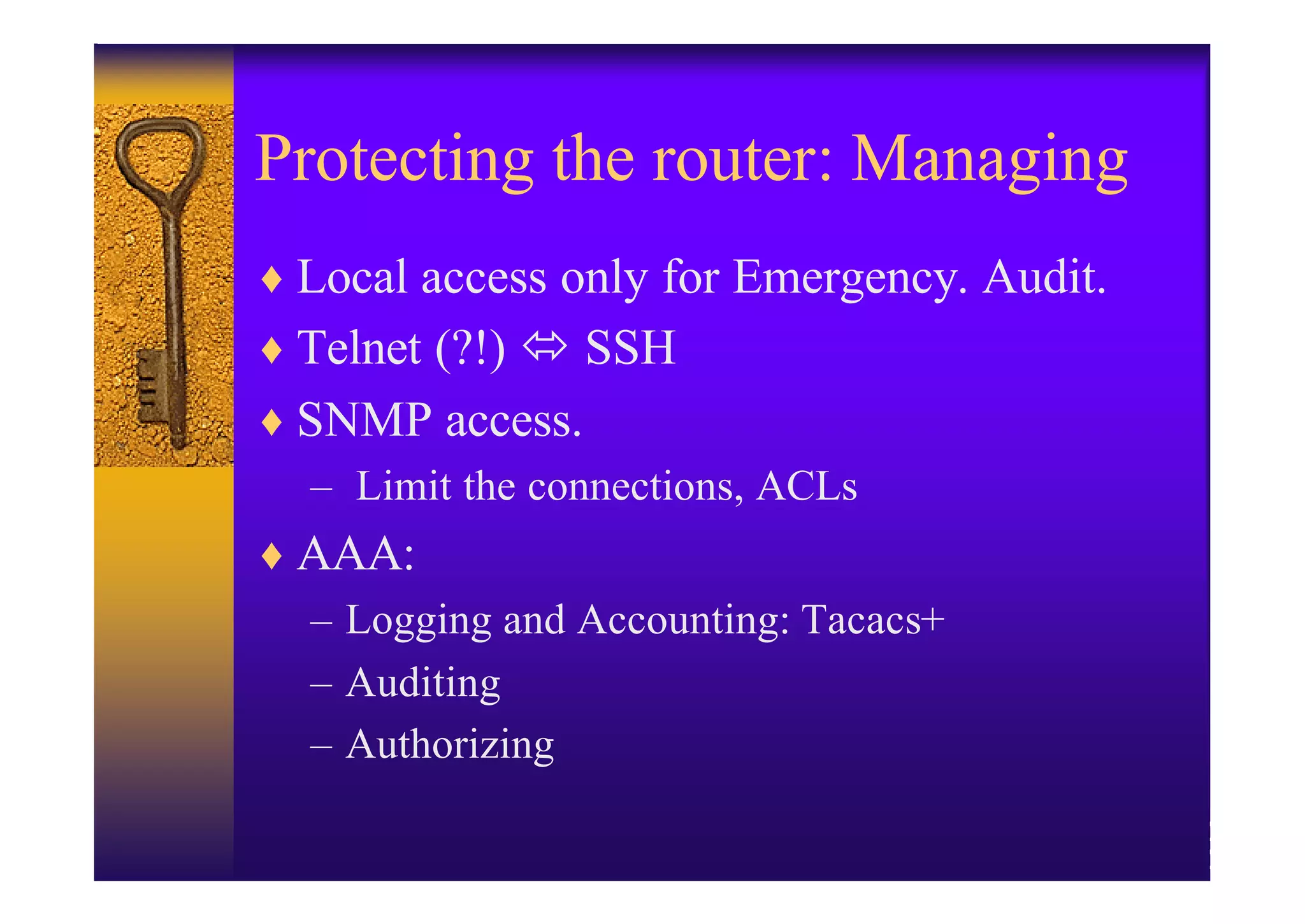 Protecting the router: Managing
♦ Local access only for Emergency. Audit.
♦ Telnet (?!) ó SSH
♦ SNMP access.
  – Limit the connections, ACLs
♦ AAA:
  – Logging and Accounting: Tacacs+
  – Auditing
  – Authorizing
 