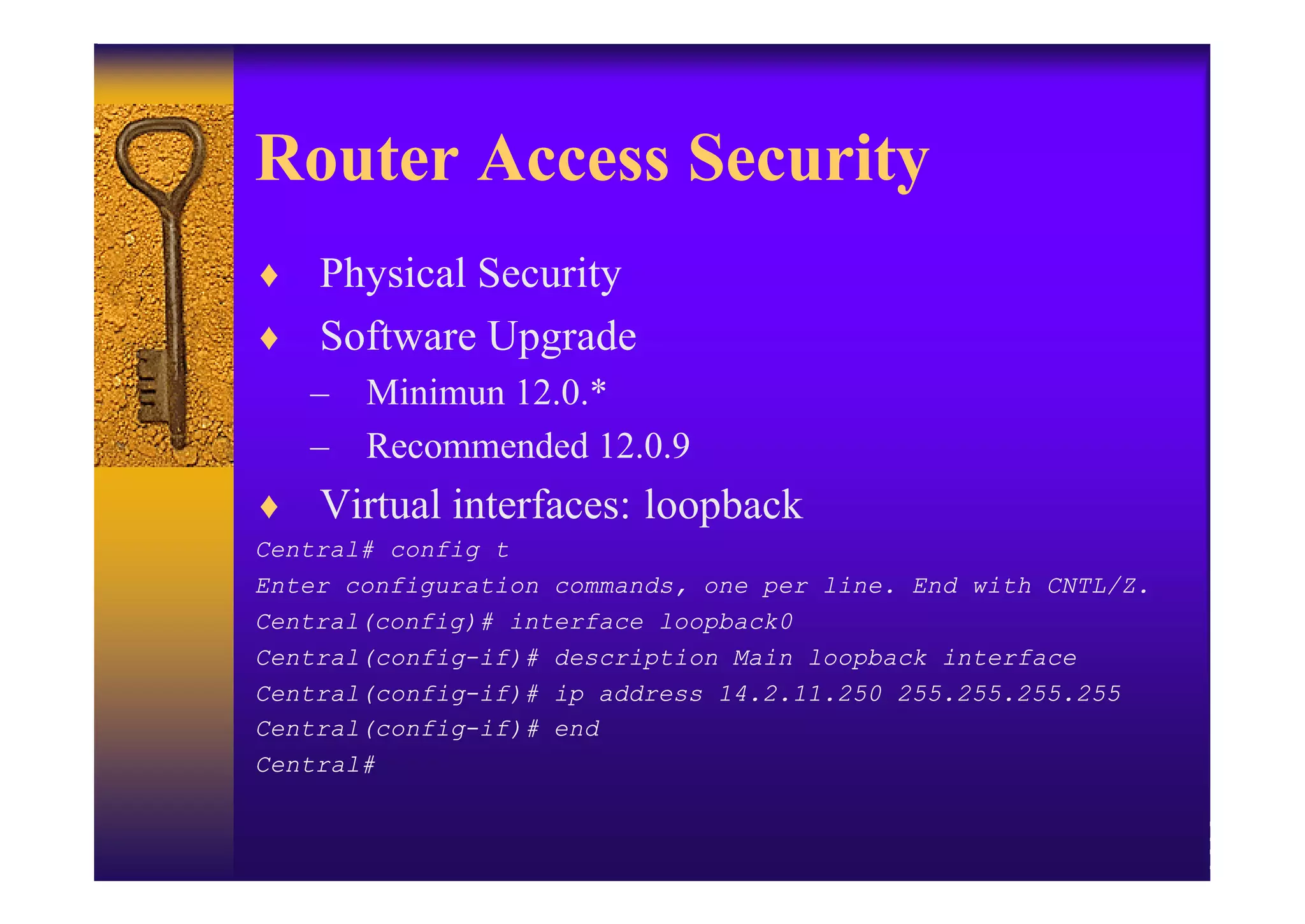 Router Access Security
♦ Physical Security
♦ Software Upgrade
  – Minimun 12.0.*
  – Recommended 12.0.9
♦ Virtual interfaces: loopback
Central# config t
Enter configuration commands, one per line. End with CNTL/Z.
Central(config)# interface loopback0
Central(config-if)# description Main loopback interface
Central(config-if)# ip address 14.2.11.250 255.255.255.255
Central(config-if)# end
Central#
 
