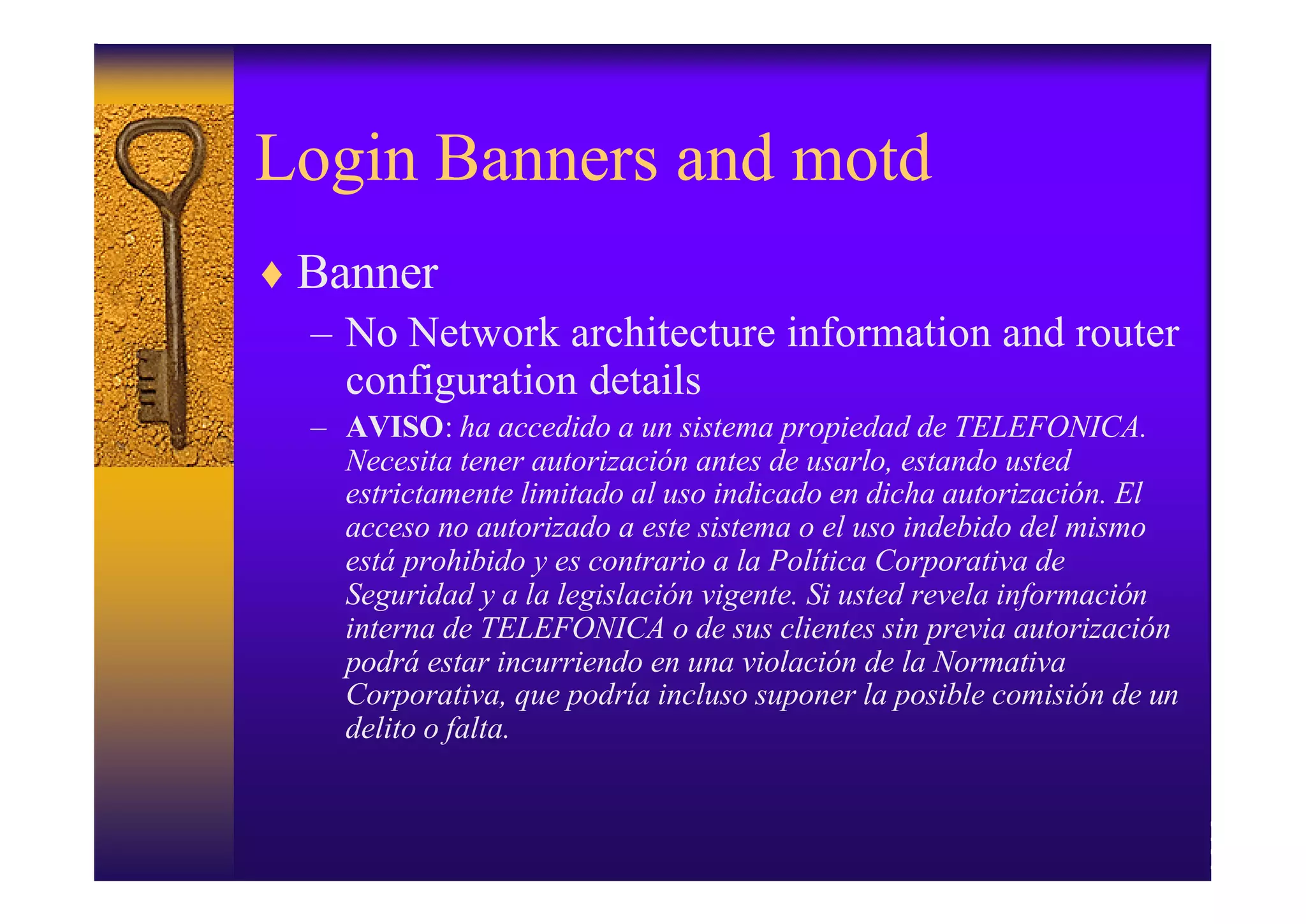 Login Banners and motd
♦ Banner
  – No Network architecture information and router
    configuration details
  – AVISO: ha accedido a un sistema propiedad de TELEFONICA.
    Necesita tener autorización antes de usarlo, estando usted
    estrictamente limitado al uso indicado en dicha autorización. El
    acceso no autorizado a este sistema o el uso indebido del mismo
    está prohibido y es contrario a la Política Corporativa de
    Seguridad y a la legislación vigente. Si usted revela información
    interna de TELEFONICA o de sus clientes sin previa autorización
    podrá estar incurriendo en una violación de la Normativa
    Corporativa, que podría incluso suponer la posible comisión de un
    delito o falta.
 