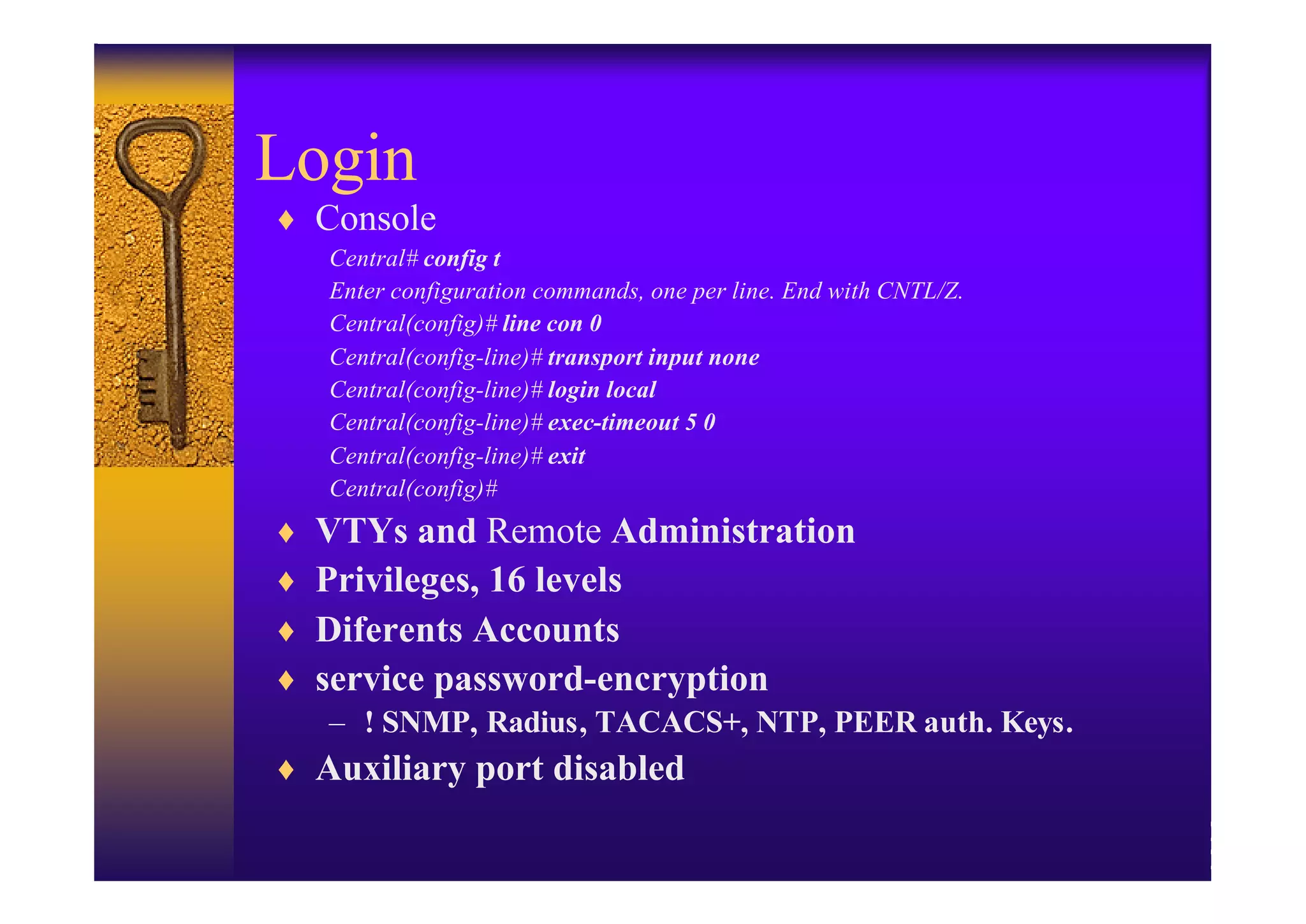 Login
♦ Console
    Central# config t
    Enter configuration commands, one per line. End with CNTL/Z.
    Central(config)# line con 0
    Central(config-line)# transport input none
    Central(config-line)# login local
    Central(config-line)# exec-timeout 5 0
    Central(config-line)# exit
    Central(config)#
♦   VTYs and Remote Administration
♦   Privileges, 16 levels
♦   Diferents Accounts
♦   service password-encryption
    – ! SNMP, Radius, TACACS+, NTP, PEER auth. Keys.
♦ Auxiliary port disabled
 