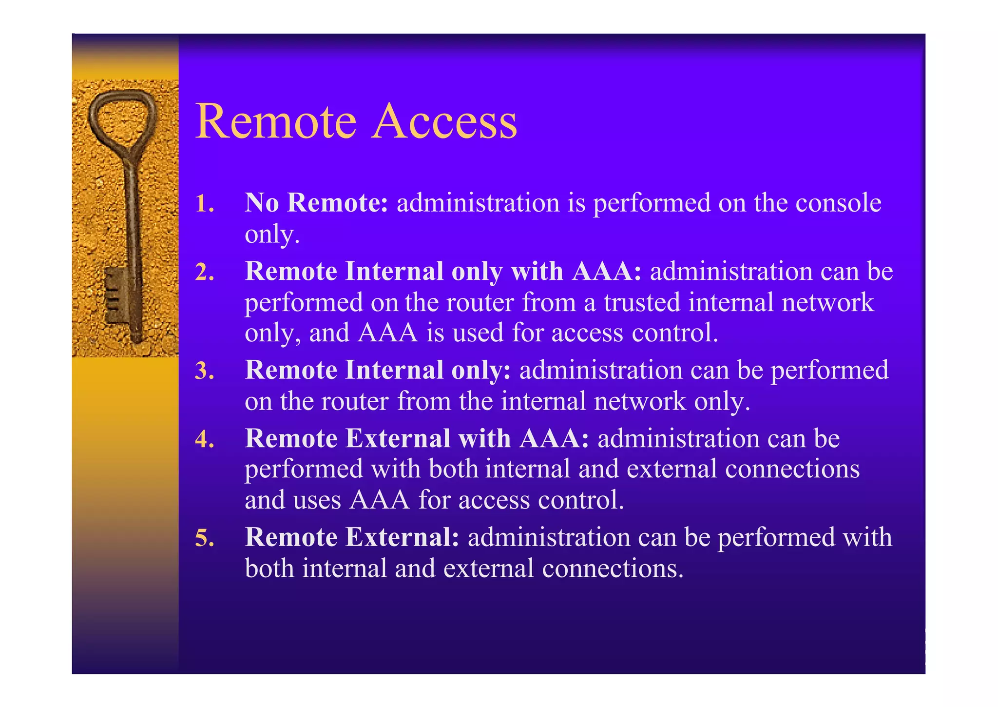Remote Access
1.   No Remote: administration is performed on the console
     only.
2.   Remote Internal only with AAA: administration can be
     performed on the router from a trusted internal network
     only, and AAA is used for access control.
3.   Remote Internal only: administration can be performed
     on the router from the internal network only.
4.   Remote External with AAA: administration can be
     performed with both internal and external connections
     and uses AAA for access control.
5.   Remote External: administration can be performed with
     both internal and external connections.
 