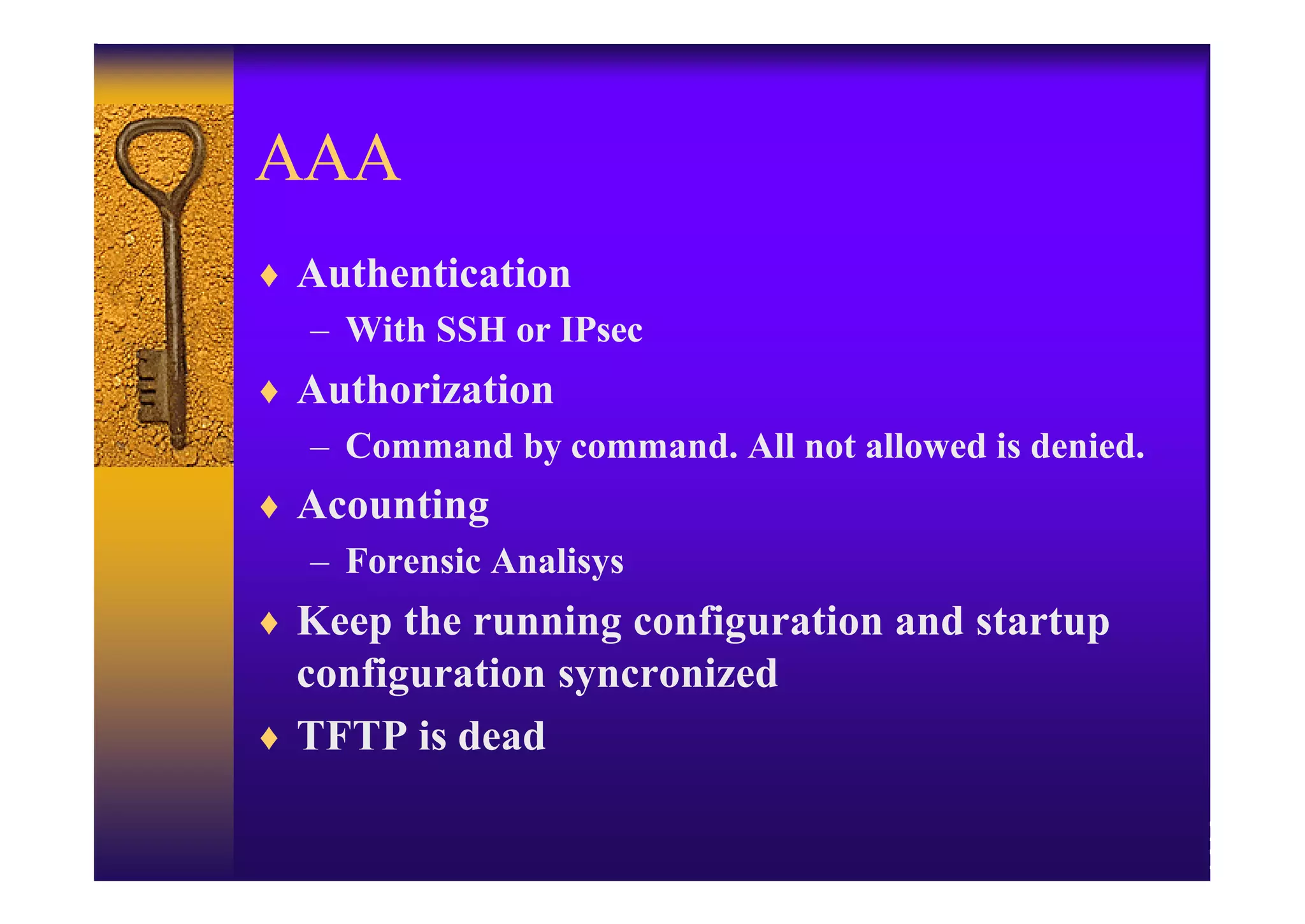 AAA
♦ Authentication
  – With SSH or IPsec
♦ Authorization
  – Command by command. All not allowed is denied.
♦ Acounting
  – Forensic Analisys
♦ Keep the running configuration and startup
  configuration syncronized
♦ TFTP is dead
 