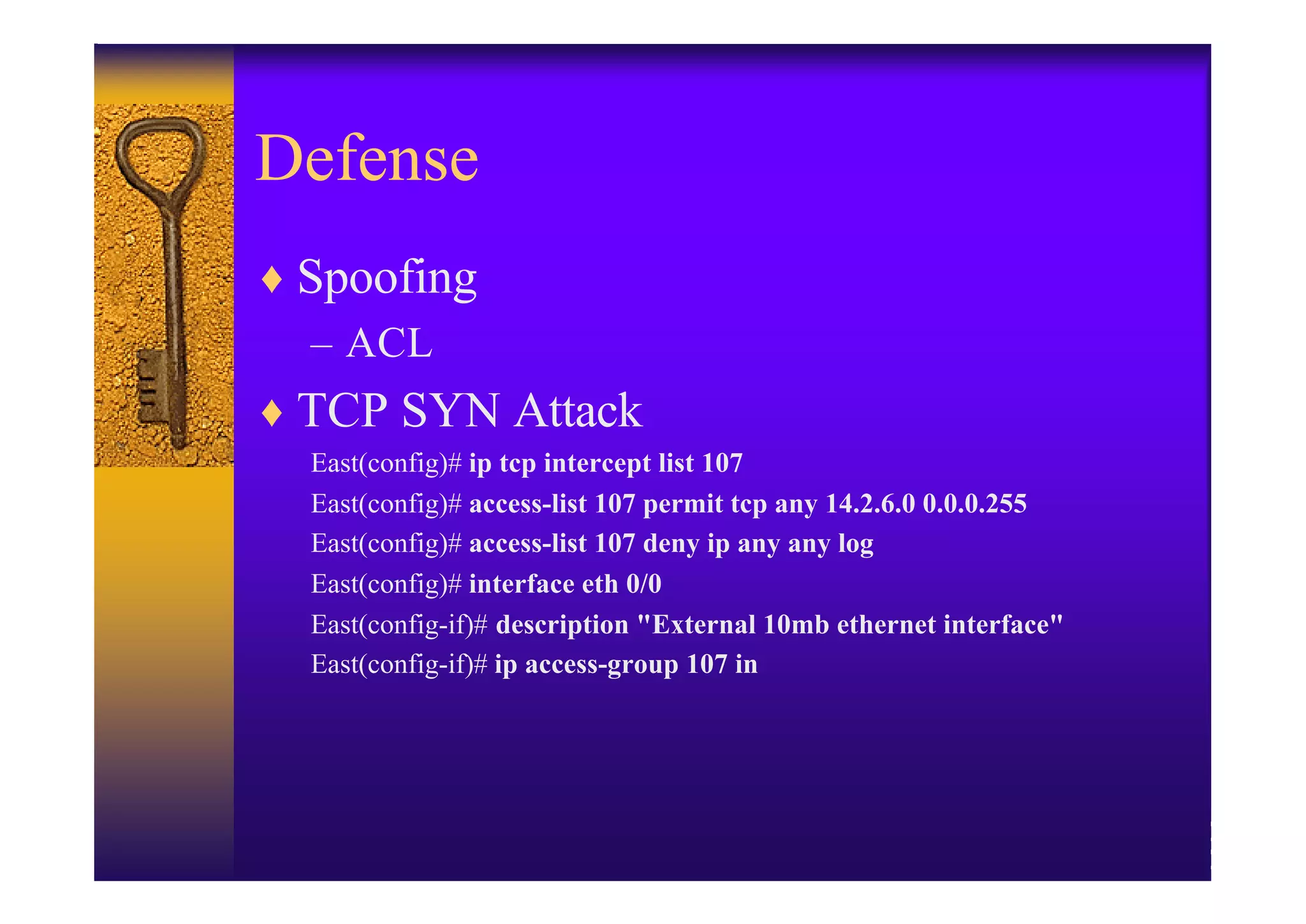 Defense
♦ Spoofing
  – ACL
♦ TCP SYN Attack
  East(config)# ip tcp intercept list 107
  East(config)# access-list 107 permit tcp any 14.2.6.0 0.0.0.255
  East(config)# access-list 107 deny ip any any log
  East(config)# interface eth 0/0
  East(config-if)# description "External 10mb ethernet interface"
  East(config-if)# ip access-group 107 in
 