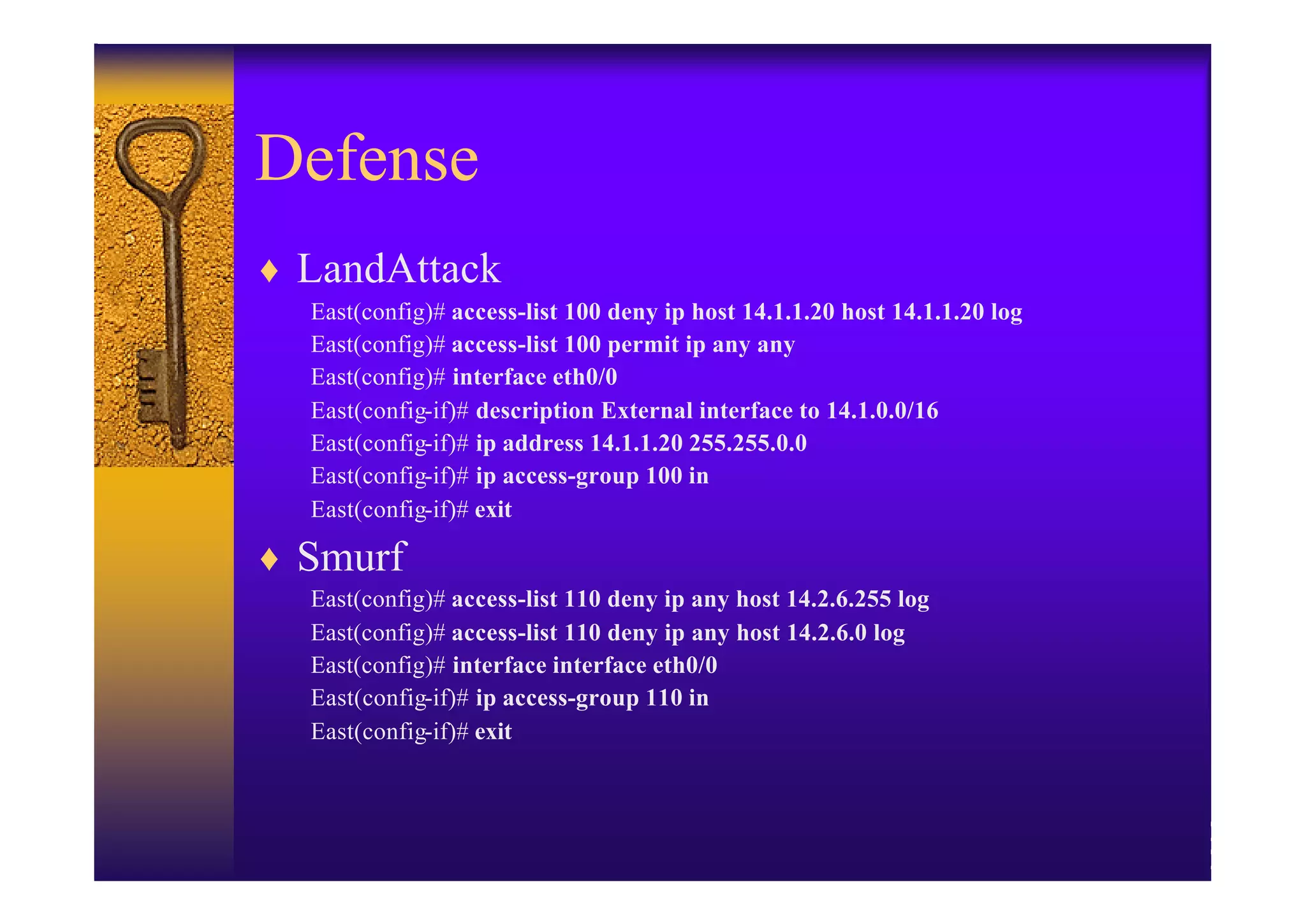 Defense
♦ LandAttack
  East(config)# access-list 100 deny ip host 14.1.1.20 host 14.1.1.20 log
  East(config)# access-list 100 permit ip any any
  East(config)# interface eth0/0
  East(config-if)# description External interface to 14.1.0.0/16
  East(config-if)# ip address 14.1.1.20 255.255.0.0
  East(config-if)# ip access-group 100 in
  East(config-if)# exit

♦ Smurf
  East(config)# access-list 110 deny ip any host 14.2.6.255 log
  East(config)# access-list 110 deny ip any host 14.2.6.0 log
  East(config)# interface interface eth0/0
  East(config-if)# ip access-group 110 in
  East(config-if)# exit
 
