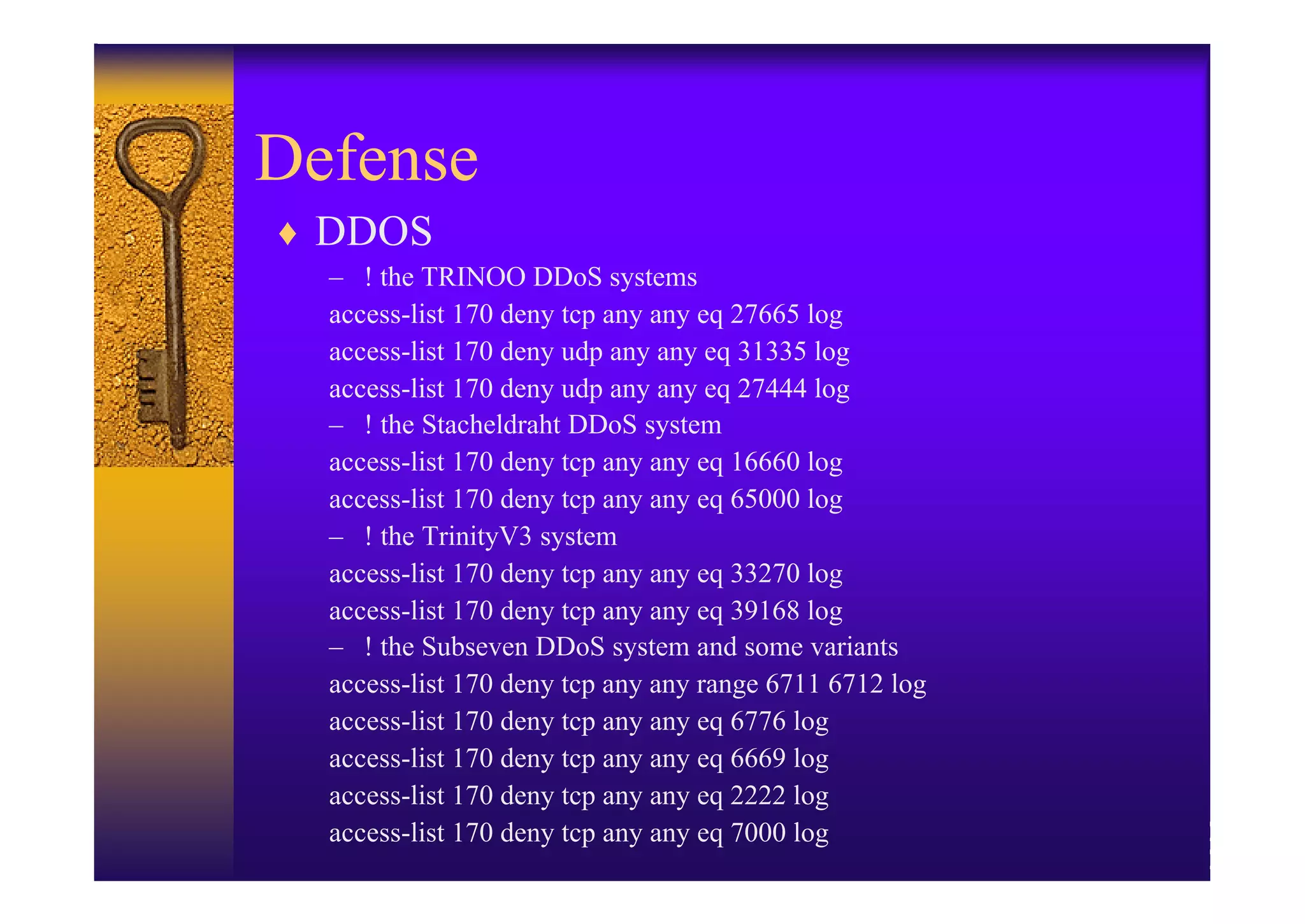 Defense
♦ DDOS
  – ! the TRINOO DDoS systems
  access-list 170 deny tcp any any eq 27665 log
  access-list 170 deny udp any any eq 31335 log
  access-list 170 deny udp any any eq 27444 log
  – ! the Stacheldraht DDoS system
  access-list 170 deny tcp any any eq 16660 log
  access-list 170 deny tcp any any eq 65000 log
  – ! the TrinityV3 system
  access-list 170 deny tcp any any eq 33270 log
  access-list 170 deny tcp any any eq 39168 log
  – ! the Subseven DDoS system and some variants
  access-list 170 deny tcp any any range 6711 6712 log
  access-list 170 deny tcp any any eq 6776 log
  access-list 170 deny tcp any any eq 6669 log
  access-list 170 deny tcp any any eq 2222 log
  access-list 170 deny tcp any any eq 7000 log
 
