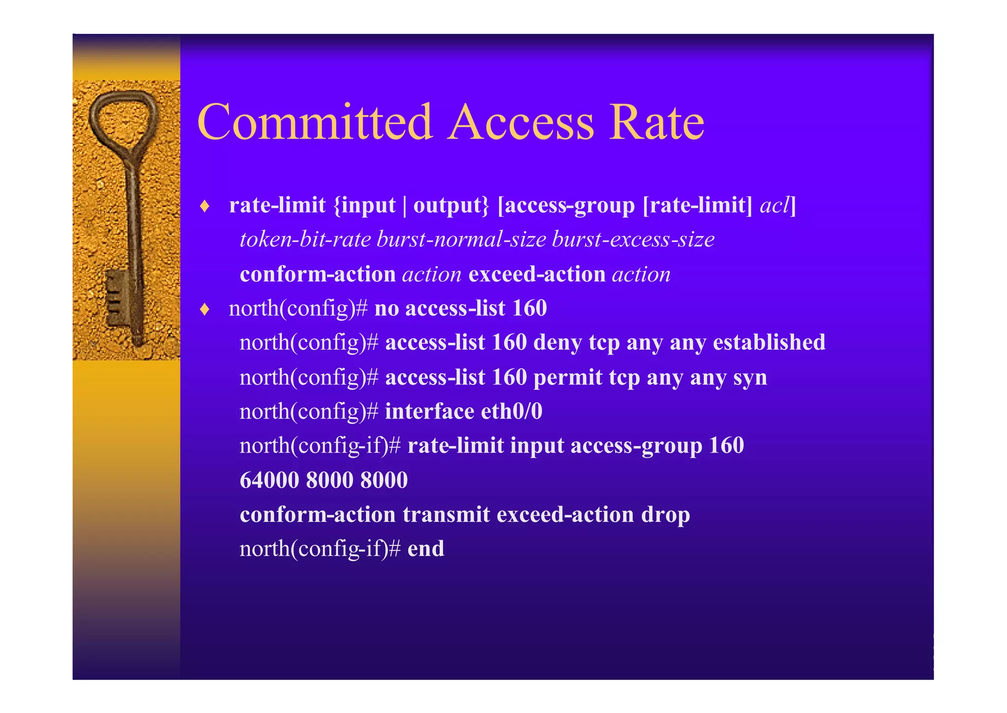 Committed Access Rate
♦ rate-limit {input | output} [access-group [rate-limit] acl]
   token-bit-rate burst-normal-size burst-excess-size
   conform-action action exceed-action action
♦ north(config)# no access-list 160
   north(config)# access-list 160 deny tcp any any established
   north(config)# access-list 160 permit tcp any any syn
   north(config)# interface eth0/0
   north(config-if)# rate-limit input access-group 160
   64000 8000 8000
   conform-action transmit exceed-action drop
   north(config-if)# end
 