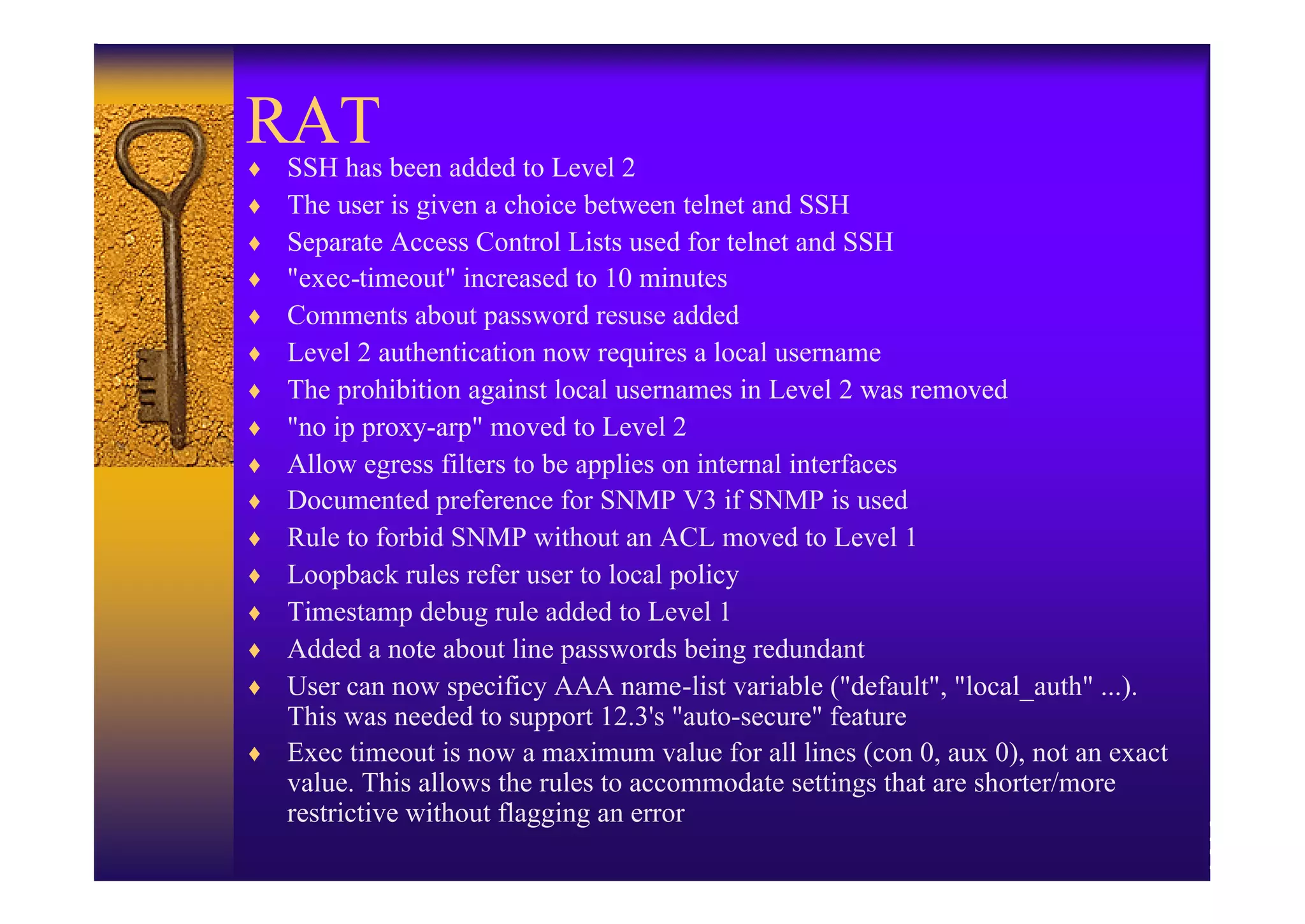 RAT been added to Level 2
♦SSH has
♦ The user is given a choice between telnet and SSH
♦ Separate Access Control Lists used for telnet and SSH
♦ "exec-timeout" increased to 10 minutes
♦ Comments about password resuse added
♦ Level 2 authentication now requires a local username
♦ The prohibition against local usernames in Level 2 was removed
♦ "no ip proxy-arp" moved to Level 2
♦ Allow egress filters to be applies on internal interfaces
♦ Documented preference for SNMP V3 if SNMP is used
♦ Rule to forbid SNMP without an ACL moved to Level 1
♦ Loopback rules refer user to local policy
♦ Timestamp debug rule added to Level 1
♦ Added a note about line passwords being redundant
♦ User can now specificy AAA name-list variable ("default", "local_auth" ...).
  This was needed to support 12.3's "auto-secure" feature
♦ Exec timeout is now a maximum value for all lines (con 0, aux 0), not an exact
  value. This allows the rules to accommodate settings that are shorter/more
  restrictive without flagging an error
 