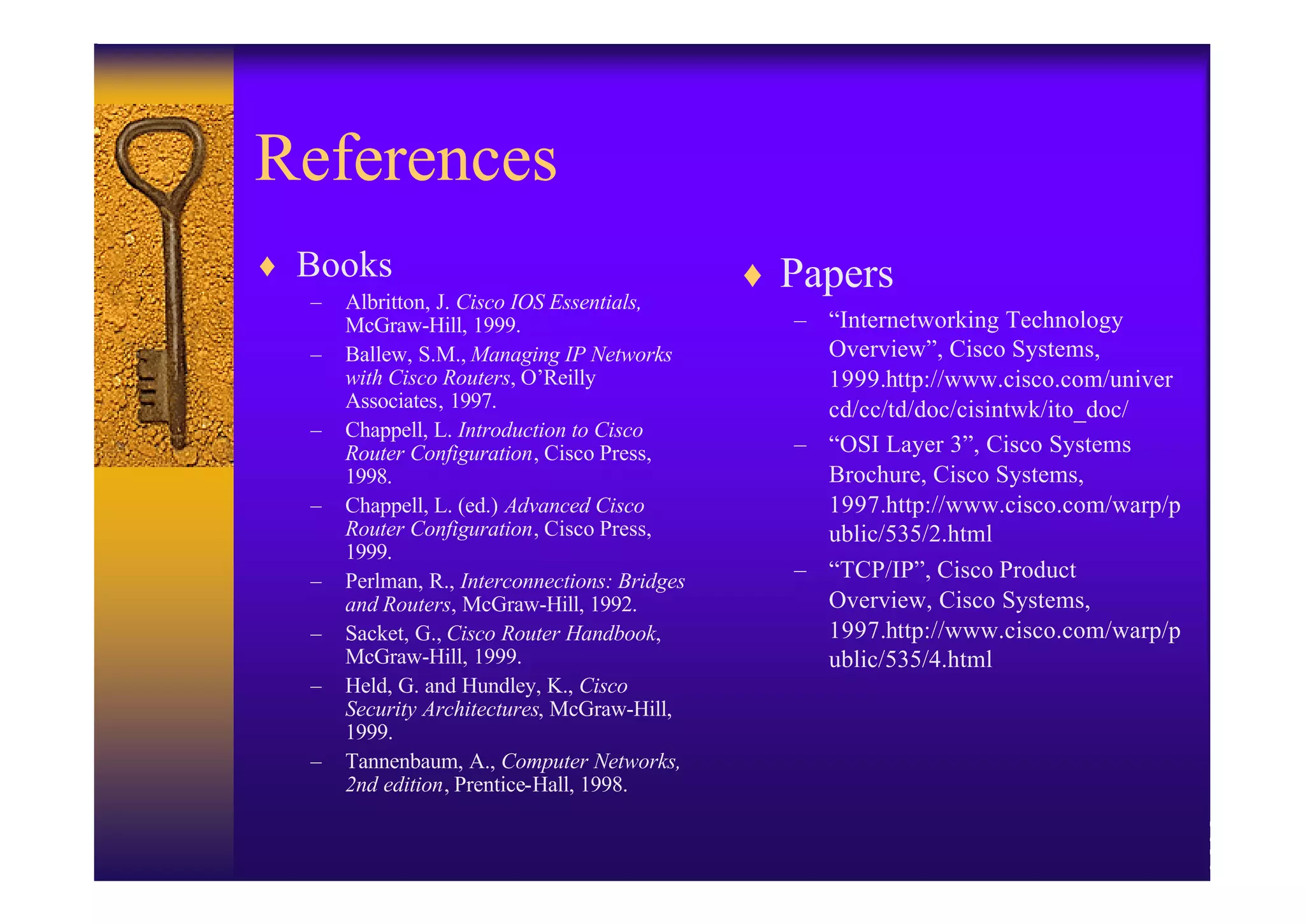 References
♦ Books                                        ♦ Papers
  –   Albritton, J. Cisco IOS Essentials,
      McGraw-Hill, 1999.                         – “Internetworking Technology
  –   Ballew, S.M., Managing IP Networks           Overview”, Cisco Systems,
      with Cisco Routers, O’Reilly                 1999.http://www.cisco.com/univer
      Associates, 1997.                            cd/cc/td/doc/cisintwk/ito_doc/
  –   Chappell, L. Introduction to Cisco
      Router Configuration, Cisco Press,         – “OSI Layer 3”, Cisco Systems
      1998.                                        Brochure, Cisco Systems,
  –   Chappell, L. (ed.) Advanced Cisco            1997.http://www.cisco.com/warp/p
      Router Configuration, Cisco Press,           ublic/535/2.html
      1999.
  –   Perlman, R., Interconnections: Bridges     – “TCP/IP”, Cisco Product
      and Routers, McGraw-Hill, 1992.              Overview, Cisco Systems,
  –   Sacket, G., Cisco Router Handbook,           1997.http://www.cisco.com/warp/p
      McGraw-Hill, 1999.                           ublic/535/4.html
  –   Held, G. and Hundley, K., Cisco
      Security Architectures, McGraw-Hill,
      1999.
  –   Tannenbaum, A., Computer Networks,
      2nd edition, Prentice-Hall, 1998.
 