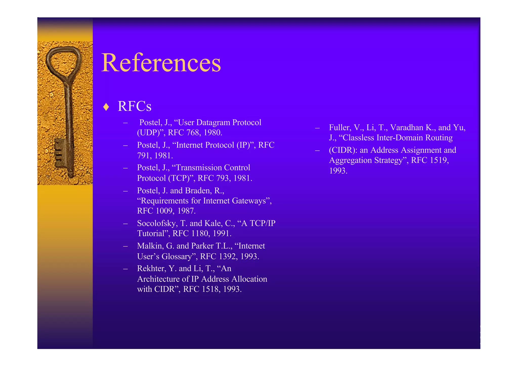 References
♦ RFCs
  –    Postel, J., “User Datagram Protocol
                                                  –   Fuller, V., Li, T., Varadhan K., and Yu,
      (UDP)”, RFC 768, 1980.
                                                      J., “Classless Inter-Domain Routing
  –   Postel, J., “Internet Protocol (IP)”, RFC
                                                  –   (CIDR): an Address Assignment and
      791, 1981.
                                                      Aggregation Strategy”, RFC 1519,
  –   Postel, J., “Transmission Control               1993.
      Protocol (TCP)”, RFC 793, 1981.
  –   Postel, J. and Braden, R.,
      “Requirements for Internet Gateways”,
      RFC 1009, 1987.
  –   Socolofsky, T. and Kale, C., “A TCP/IP
      Tutorial”, RFC 1180, 1991.
  –   Malkin, G. and Parker T.L., “Internet
      User’s Glossary”, RFC 1392, 1993.
  –   Rekhter, Y. and Li, T., “An
      Architecture of IP Address Allocation
      with CIDR”, RFC 1518, 1993.
 