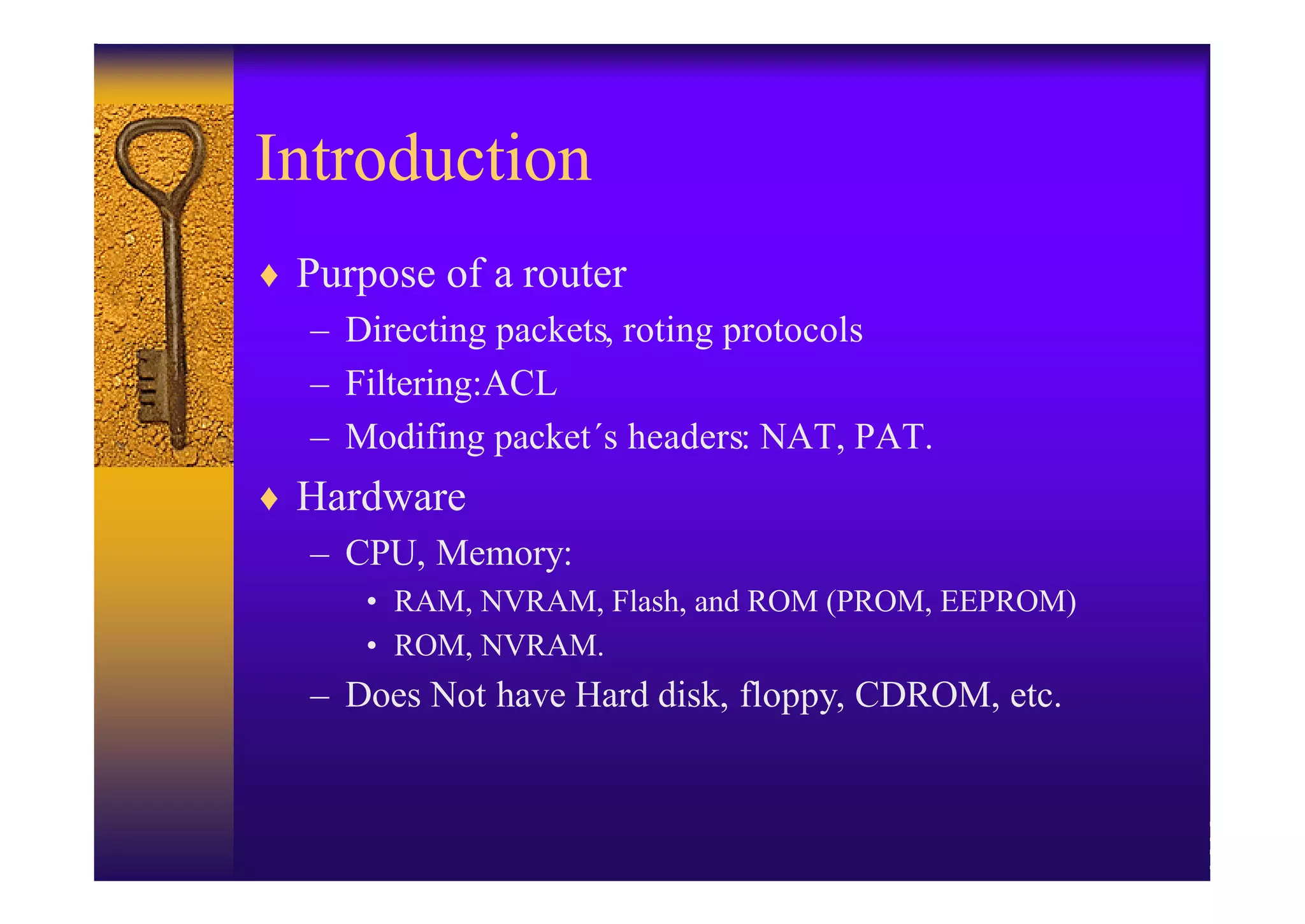 Introduction
♦ Purpose of a router
   – Directing packets, roting protocols
   – Filtering:ACL
   – Modifing packet´s headers: NAT, PAT.
♦ Hardware
  – CPU, Memory:
      • RAM, NVRAM, Flash, and ROM (PROM, EEPROM)
      • ROM, NVRAM.
   – Does Not have Hard disk, floppy, CDROM, etc.
 