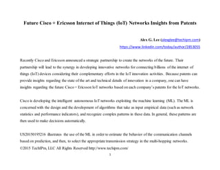 ©2015 TechIPm, LLC All Rights Reserved http://www.techipm.com/
1
Future Cisco + Ericsson Internet of Things (IoT) Networks Insights from Patents
Alex G. Lee (alexglee@techipm.com)
https://www.linkedin.com/today/author/2853055
Recently Cisco and Ericsson announced a strategic partnership to create the networks of the future. Their
partnership will lead to the synergy in developing innovative networks for connecting billions of the internet of
things (IoT) devices considering their complementary efforts in the IoT innovation activities. Because patents can
provide insights regarding the state of the art and technical details of innovation in a company, one can have
insights regarding the future Cisco + Ericsson IoT networks based on each company’s patents for the IoT networks.
Cisco is developing the intelligent autonomous IoT networks exploiting the machine learning (ML). The ML is
concerned with the design and the development of algorithms that take as input empirical data (such as network
statistics and performance indicators), and recognize complex patterns in these data. In general, these patterns are
then used to make decisions automatically.
US20150195216 illustrates the use of the ML in order to estimate the behavior of the communication channels
based on prediction, and then, to select the appropriate transmission strategy in the multi-hopping networks.
 