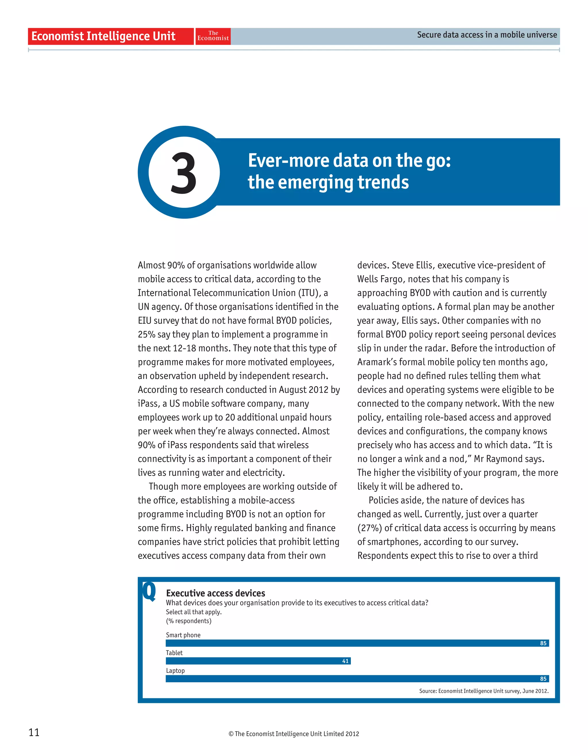 Secure data access in a mobile universe




            3                              Ever-more data on the go:
                                           the emerging trends



     Almost 90% of organisations worldwide allow                                  devices. Steve Ellis, executive vice-president of
     mobile access to critical data, according to the                             Wells Fargo, notes that his company is
     International Telecommunication Union (ITU), a                               approaching BYOD with caution and is currently
     UN agency. Of those organisations identiﬁed in the                           evaluating options. A formal plan may be another
     EIU survey that do not have formal BYOD policies,                            year away, Ellis says. Other companies with no
     25% say they plan to implement a programme in                                formal BYOD policy report seeing personal devices
     the next 12-18 months. They note that this type of                           slip in under the radar. Before the introduction of
     programme makes for more motivated employees,                                Aramark’s formal mobile policy ten months ago,
     an observation upheld by independent research.                               people had no deﬁned rules telling them what
     According to research conducted in August 2012 by                            devices and operating systems were eligible to be
     iPass, a US mobile software company, many                                    connected to the company network. With the new
     employees work up to 20 additional unpaid hours                              policy, entailing role-based access and approved
     per week when they’re always connected. Almost                               devices and conﬁgurations, the company knows
     90% of iPass respondents said that wireless                                  precisely who has access and to which data. “It is
     connectivity is as important a component of their                            no longer a wink and a nod,” Mr Raymond says.
     lives as running water and electricity.                                      The higher the visibility of your program, the more
        Though more employees are working outside of                              likely it will be adhered to.
     the ofﬁce, establishing a mobile-access                                         Policies aside, the nature of devices has
     programme including BYOD is not an option for                                changed as well. Currently, just over a quarter
     some ﬁrms. Highly regulated banking and ﬁnance                               (27%) of critical data access is occurring by means
     companies have strict policies that prohibit letting                         of smartphones, according to our survey.
     executives access company data from their own                                Respondents expect this to rise to over a third


      Q     Executive access devices
            What devices does your organisation provide to its executives to access critical data?
            Select all that apply.
            (% respondents)

            Smart phone
                                                                                                                                                   85
            Tablet
                                                                             41
            Laptop
                                                                                                                                                   85

                                                                                                 Source: Economist Intelligence Unit survey, June 2012.




11                                   © The Economist Intelligence Unit Limited 2012
 
