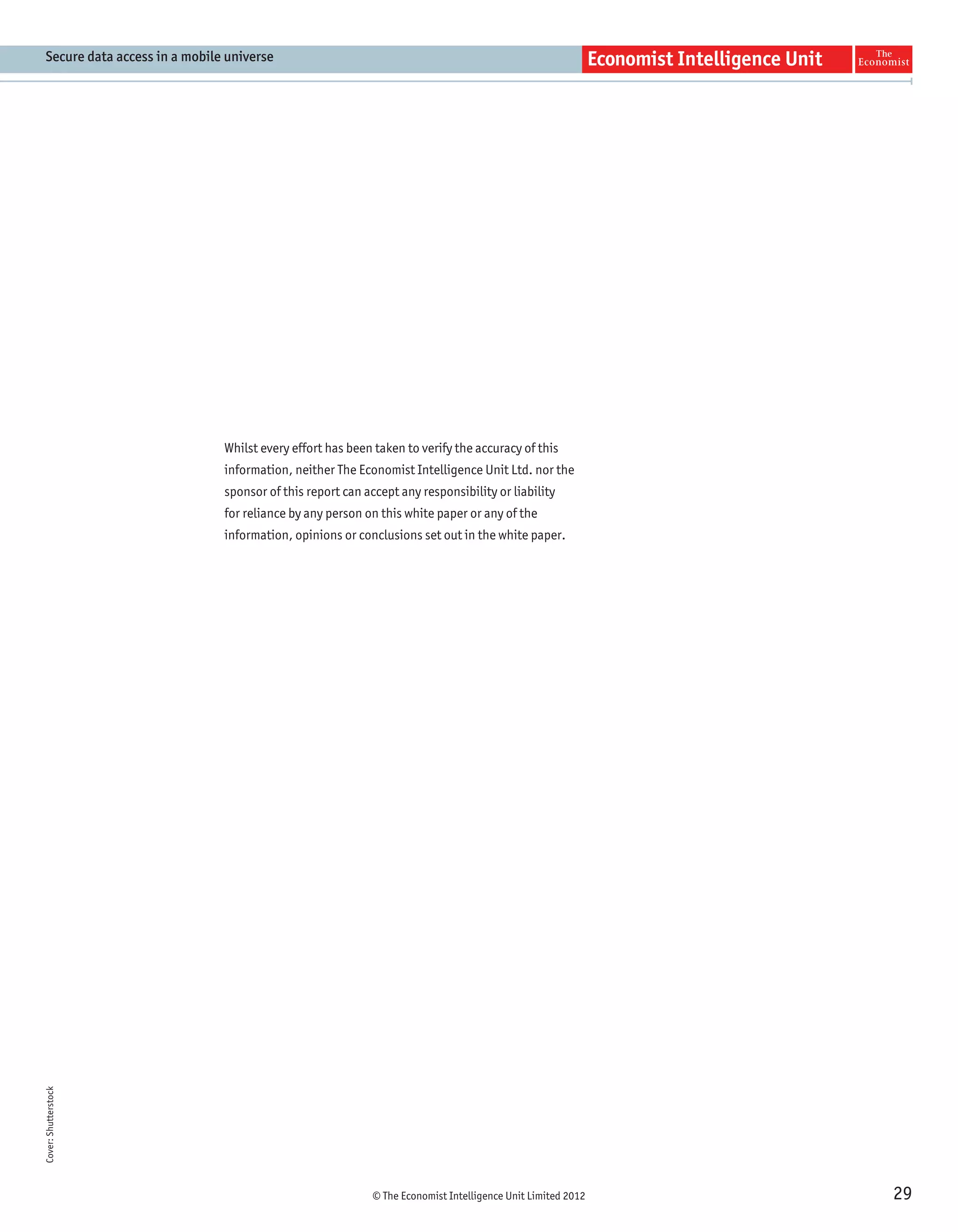 Secure data access in a mobile universe




                               Whilst every effort has been taken to verify the accuracy of this
                               information, neither The Economist Intelligence Unit Ltd. nor the
                               sponsor of this report can accept any responsibility or liability
                               for reliance by any person on this white paper or any of the
                               information, opinions or conclusions set out in the white paper.
Cover: Shutterstock




                                                            © The Economist Intelligence Unit Limited 2012   29
 