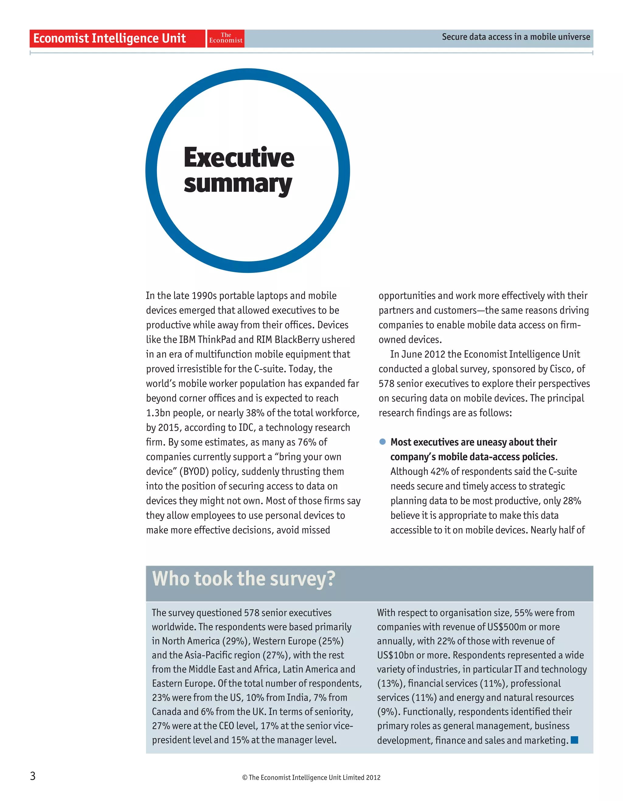 Secure data access in a mobile universe




             Executive
             summary


    In the late 1990s portable laptops and mobile                      opportunities and work more effectively with their
    devices emerged that allowed executives to be                      partners and customers—the same reasons driving
    productive while away from their ofﬁces. Devices                   companies to enable mobile data access on ﬁrm-
    like the IBM ThinkPad and RIM BlackBerry ushered                   owned devices.
    in an era of multifunction mobile equipment that                      In June 2012 the Economist Intelligence Unit
    proved irresistible for the C-suite. Today, the                    conducted a global survey, sponsored by Cisco, of
    world’s mobile worker population has expanded far                  578 senior executives to explore their perspectives
    beyond corner ofﬁces and is expected to reach                      on securing data on mobile devices. The principal
    1.3bn people, or nearly 38% of the total workforce,                research ﬁndings are as follows:
    by 2015, according to IDC, a technology research
    ﬁrm. By some estimates, as many as 76% of                          l Most executives are uneasy about their
    companies currently support a “bring your own                        company’s mobile data-access policies.
    device” (BYOD) policy, suddenly thrusting them                       Although 42% of respondents said the C-suite
    into the position of securing access to data on                      needs secure and timely access to strategic
    devices they might not own. Most of those ﬁrms say                   planning data to be most productive, only 28%
    they allow employees to use personal devices to                      believe it is appropriate to make this data
    make more effective decisions, avoid missed                          accessible to it on mobile devices. Nearly half of



     Who took the survey?
     The survey questioned 578 senior executives                      With respect to organisation size, 55% were from
     worldwide. The respondents were based primarily                  companies with revenue of US$500m or more
     in North America (29%), Western Europe (25%)                     annually, with 22% of those with revenue of
     and the Asia-Pacific region (27%), with the rest                 US$10bn or more. Respondents represented a wide
     from the Middle East and Africa, Latin America and               variety of industries, in particular IT and technology
     Eastern Europe. Of the total number of respondents,              (13%), financial services (11%), professional
     23% were from the US, 10% from India, 7% from                    services (11%) and energy and natural resources
     Canada and 6% from the UK. In terms of seniority,                (9%). Functionally, respondents identified their
     27% were at the CEO level, 17% at the senior vice-               primary roles as general management, business
     president level and 15% at the manager level.                    development, finance and sales and marketing.


3                         © The Economist Intelligence Unit Limited 2012
 