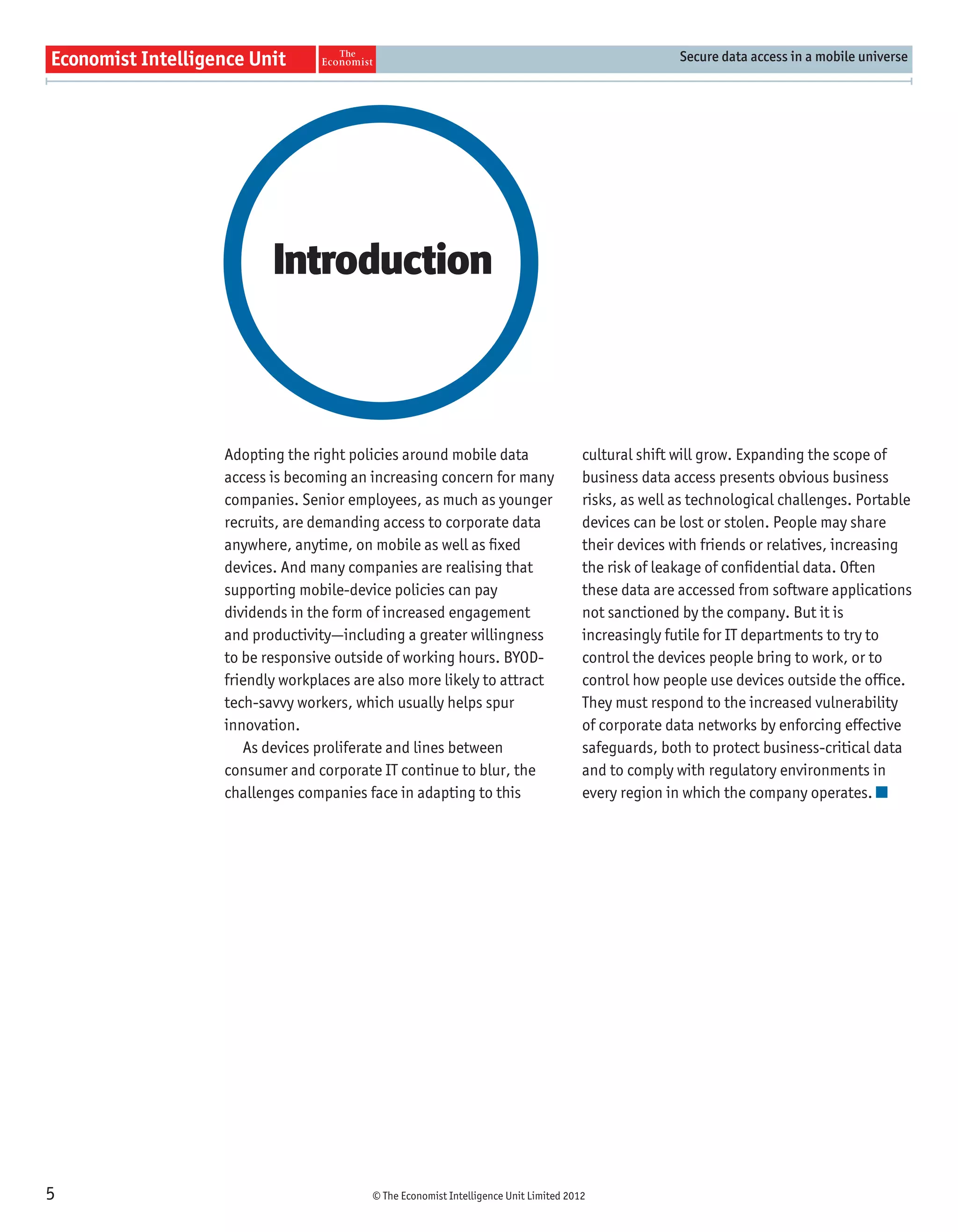 Secure data access in a mobile universe




           Introduction



    Adopting the right policies around mobile data                     cultural shift will grow. Expanding the scope of
    access is becoming an increasing concern for many                  business data access presents obvious business
    companies. Senior employees, as much as younger                    risks, as well as technological challenges. Portable
    recruits, are demanding access to corporate data                   devices can be lost or stolen. People may share
    anywhere, anytime, on mobile as well as ﬁxed                       their devices with friends or relatives, increasing
    devices. And many companies are realising that                     the risk of leakage of conﬁdential data. Often
    supporting mobile-device policies can pay                          these data are accessed from software applications
    dividends in the form of increased engagement                      not sanctioned by the company. But it is
    and productivity—including a greater willingness                   increasingly futile for IT departments to try to
    to be responsive outside of working hours. BYOD-                   control the devices people bring to work, or to
    friendly workplaces are also more likely to attract                control how people use devices outside the ofﬁce.
    tech-savvy workers, which usually helps spur                       They must respond to the increased vulnerability
    innovation.                                                        of corporate data networks by enforcing effective
       As devices proliferate and lines between                        safeguards, both to protect business-critical data
    consumer and corporate IT continue to blur, the                    and to comply with regulatory environments in
    challenges companies face in adapting to this                      every region in which the company operates.




5                         © The Economist Intelligence Unit Limited 2012
 