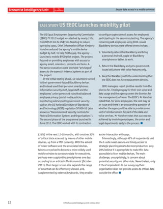 Secure data access in a mobile universe




      CASE STUDY US EEOC launches mobility pilot

      The US Equal Employment Opportunity Commission                     to conﬁgure agency email access for employees
      (EEOC) FY 2012 budget was slashed by nearly 15%,                   participating in the secondary testing. The agency’s
      from US$17.6m to US$15m. Needing to reduce                         remaining 468 employees using EEOC-issued
      operating costs, Chief Information Officer Kimberly                BlackBerry devices were offered three choices:
      Hancher reduced the agency’s mobile device
      budget by half. To help fill the gap, the agency                   1. Voluntarily return the BlackBerry and bring
      launched a mobile BYOD pilot project. The project                     a personal Android, Apple or BlackBerry
      focused on providing employees with access to                         smartphone or tablet to work.
      agency email, calendars, contacts and tasks. A
                                                                         2. Return the BlackBerry and get a government-
      few senior executives were provided “privileged”
                                                                            issued cell phone with voice features only.
      access to the agency’s internal systems as part of
      the project.                                                       3. Keep the BlackBerry with the understanding that
          In the initial testing phase, 40 volunteers turned                the EEOC does not have replacement devices.
      in their government-issued BlackBerry devices
      and instead used their personal smartphones.                          EEOC managers report positive results from the
      Information security staff, legal staff and the                    pilot so far. Employees pay for their own voice and
      employees’ union generated rules that balanced                     data usage and the agency covers the licenses for
      employee privacy (social media policies,                           the management software. The EEOC’s Mr Hancher
      monitoring policies) with government security,                     noted that, for some employees, the cost may be
      such as the US National Institute of Standards                     an issue and there is an outstanding question of
      and Technology (NIST) regulation SP 800-53 (also                   whether the agency will be able to provide some
      known as “Recommended Security Controls for                        sort of reimbursement for part of the data and
      Federal Information Systems and Organisations”).                   voice services. Mr Hancher notes that success was
      The second phase of the programme launched in                      achieved by involving employees, the union and
      June 2012. The EEOC worked with its contractors                    legal departments early in the process.



     (35%) in the next 12-18 months, with another 30%                     easier interaction with apps.
     of critical data accessed by means of other mobile                      Interestingly, although 42% of respondents said
     devices, up from a ﬁfth currently. With the advent                   the C-suite needs secure and timely access to
     of newer software and the associated devices,                        strategic planning data to be most productive, only
     tablets are poised to become a more widely used                      28% believe it is appropriate to make this data
     mobile window to corporate data for executives,                      accessible to it on mobile devices. The main
     perhaps even supplanting smartphones one day,                        challenge, unsurprisingly, is concern about
     according to an article in The Economist (October                    potential security and other risks. Nevertheless, only
     2011). Their larger screen size expands the range                    11% of respondents to our survey say their
     of data that can be effectively viewed, and,                         organisation does not provide access to critical data
     supplemented by external keyboards, they enable                      outside the ofﬁce.




12                           © The Economist Intelligence Unit Limited 2012
 