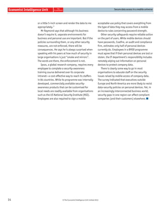 Secure data access in a mobile universe




     or a little 5-inch screen and render the data to me                 acceptable use policy that covers everything from
     appropriately.”                                                     the type of data they may access from a mobile
        Mr Raymond says that although his business                       device to rules concerning password strength.
     doesn’t require it, separate environments for                          Other security safeguards require reliable action
     business and personal use are important. But if the                 on the part of users. While mobile devices should
     policies surrounding them, or any other security                    have passwords, Coalﬁre, an audit and compliance
     measures, are not enforced, there will be                           ﬁrm, estimates only half of personal devices
     consequences. He says he is always surprised when                   currently do. Employees in a BYOD programme
     speaking with his peers at how much of security in                  must agree that if their personal devices are lost or
     large organisations is just “smoke and mirrors”.                    stolen, the IT department’s responsibility includes
     The words are there, the enforcement is not.                        remotely wiping out information on personal
        Ipsos, a global research company, requires every                 devices to protect company data.
     employee to complete a security-awareness                              There is clearly some way to go in most
     training course delivered over its corporate                        organisations to educate staff on the security
     intranet—a cost-effective way to reach its staffers                 issues raised by mobile access of company data.
     in 84 countries. While its programme was internally                 The survey indicated that executives outside
     developed, commercially available security-                         Europe and North America are more likely to resist
     awareness products that can be customised for                       data-security policies on personal devices. Yet, in
     local needs are readily available from organisations                an increasingly interconnected business world,
     such as the US National Security Institute (NSI).                   security gaps in one region can affect compliant
     Employees are also required to sign a mobile                        companies (and their customers) elsewhere.




14                          © The Economist Intelligence Unit Limited 2012
 