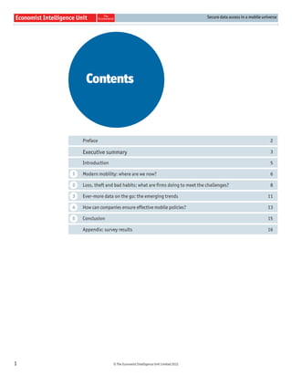 Secure data access in a mobile universe




         Contents



        Preface                                                                                            2

        Executive summary                                                                                  3

        Introduction                                                                                       5

    1   Modern mobility: where are we now?                                                                 6

    2   Loss, theft and bad habits: what are ﬁrms doing to meet the challenges?                            8

    3   Ever-more data on the go: the emerging trends                                                    11

    4   How can companies ensure effective mobile policies?                                              13

    5   Conclusion                                                                                       15

        Appendix: survey results                                                                         16




1                      © The Economist Intelligence Unit Limited 2012
 