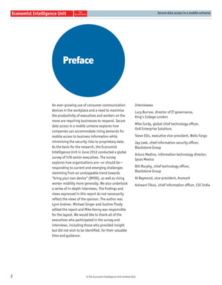 Secure data access in a mobile universe




           Preface



    An ever-growing use of consumer communication                       Interviewees
    devices in the workplace and a need to maximise                     Lucy Burrow, director of IT governance,
    the productivity of executives and workers on the                   King’s College London
    move are requiring businesses to respond. Secure
                                                                        Mike Cordy, global chief technology ofﬁcer,
    data access in a mobile universe explores how
                                                                        OnX Enterprise Solutions
    companies can accommodate rising demands for
    mobile access to business information while                         Steve Ellis, executive vice-president, Wells Fargo
    minimising the security risks to proprietary data.                  Jay Leek, chief information security ofﬁcer,
    As the basis for the research, the Economist                        Blackstone Group
    Intelligence Unit in June 2012 conducted a global
                                                                        Arturo Medina, information technology director,
    survey of 578 senior executives. The survey
                                                                        Ipsos Mexico
    explores how organisations are—or should be—
    responding to current and emerging challenges                       Bill Murphy, chief technology ofﬁcer,
    stemming from an unstoppable trend towards                          Blackstone Group
    “bring your own device” (BYOD), as well as rising                   Al Raymond, vice-president, Aramark
    worker mobility more generally. We also undertook                   Ashwani Tikoo, chief information ofﬁcer, CSC India
    a series of in-depth interviews. The ﬁndings and
    views expressed in this report do not necessarily
    reﬂect the views of the sponsor. The author was
    Lynn Greiner. Michael Singer and Justine Thody
    edited the report and Mike Kenny was responsible
    for the layout. We would like to thank all of the
    executives who participated in the survey and
    interviews, including those who provided insight
    but did not wish to be identiﬁed, for their valuable
    time and guidance.




2                          © The Economist Intelligence Unit Limited 2012
 