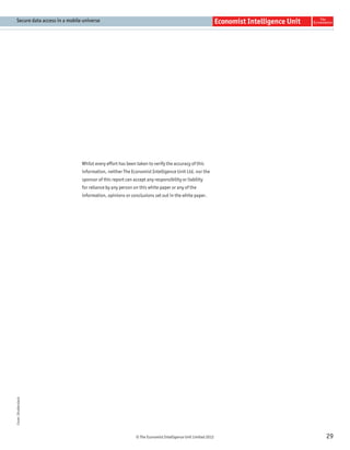 Secure data access in a mobile universe




                               Whilst every effort has been taken to verify the accuracy of this
                               information, neither The Economist Intelligence Unit Ltd. nor the
                               sponsor of this report can accept any responsibility or liability
                               for reliance by any person on this white paper or any of the
                               information, opinions or conclusions set out in the white paper.
Cover: Shutterstock




                                                            © The Economist Intelligence Unit Limited 2012   29
 