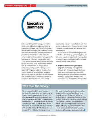 Secure data access in a mobile universe




             Executive
             summary


    In the late 1990s portable laptops and mobile                      opportunities and work more effectively with their
    devices emerged that allowed executives to be                      partners and customers—the same reasons driving
    productive while away from their ofﬁces. Devices                   companies to enable mobile data access on ﬁrm-
    like the IBM ThinkPad and RIM BlackBerry ushered                   owned devices.
    in an era of multifunction mobile equipment that                      In June 2012 the Economist Intelligence Unit
    proved irresistible for the C-suite. Today, the                    conducted a global survey, sponsored by Cisco, of
    world’s mobile worker population has expanded far                  578 senior executives to explore their perspectives
    beyond corner ofﬁces and is expected to reach                      on securing data on mobile devices. The principal
    1.3bn people, or nearly 38% of the total workforce,                research ﬁndings are as follows:
    by 2015, according to IDC, a technology research
    ﬁrm. By some estimates, as many as 76% of                          l Most executives are uneasy about their
    companies currently support a “bring your own                        company’s mobile data-access policies.
    device” (BYOD) policy, suddenly thrusting them                       Although 42% of respondents said the C-suite
    into the position of securing access to data on                      needs secure and timely access to strategic
    devices they might not own. Most of those ﬁrms say                   planning data to be most productive, only 28%
    they allow employees to use personal devices to                      believe it is appropriate to make this data
    make more effective decisions, avoid missed                          accessible to it on mobile devices. Nearly half of



     Who took the survey?
     The survey questioned 578 senior executives                      With respect to organisation size, 55% were from
     worldwide. The respondents were based primarily                  companies with revenue of US$500m or more
     in North America (29%), Western Europe (25%)                     annually, with 22% of those with revenue of
     and the Asia-Pacific region (27%), with the rest                 US$10bn or more. Respondents represented a wide
     from the Middle East and Africa, Latin America and               variety of industries, in particular IT and technology
     Eastern Europe. Of the total number of respondents,              (13%), financial services (11%), professional
     23% were from the US, 10% from India, 7% from                    services (11%) and energy and natural resources
     Canada and 6% from the UK. In terms of seniority,                (9%). Functionally, respondents identified their
     27% were at the CEO level, 17% at the senior vice-               primary roles as general management, business
     president level and 15% at the manager level.                    development, finance and sales and marketing.


3                         © The Economist Intelligence Unit Limited 2012
 