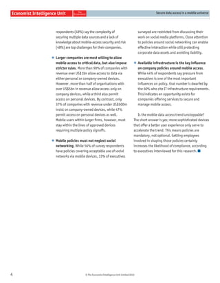 Secure data access in a mobile universe




      respondents (49%) say the complexity of                              surveyed are restricted from discussing their
      securing multiple data sources and a lack of                         work on social media platforms. Close attention
      knowledge about mobile-access security and risk                      to policies around social networking can enable
      (48%) are top challenges for their companies.                        effective interaction while still protecting
                                                                           corporate data assets and avoiding liability.
    l Larger companies are most willing to allow
      mobile access to critical data, but also impose                  l Available infrastructure is the key inﬂuence
      stricter rules. More than 90% of companies with                    on company policies around mobile access.
      revenue over US$1bn allow access to data via                       While 44% of respondents say pressure from
      either personal or company-owned devices.                          executives is one of the most important
      However, more than half of organisations with                      inﬂuences on policy, that number is dwarfed by
      over US$5bn in revenue allow access only on                        the 60% who cite IT infrastructure requirements.
      company devices, while a third also permit                         This indicates an opportunity exists for
      access on personal devices. By contrast, only                      companies offering services to secure and
      37% of companies with revenue under US$500m                        manage mobile access.
      insist on company-owned devices, while 47%
      permit access on personal devices as well.                          Is the mobile data access trend unstoppable?
      Mobile users within larger ﬁrms, however, must                   The short answer is yes; more sophisticated devices
      stay within the lines of approved devices                        that offer a better user experience only serve to
      requiring multiple policy signoffs.                              accelerate the trend. This means policies are
                                                                       mandatory, not optional. Getting employees
    l Mobile policies must not neglect social                          involved in shaping those policies certainly
      networking. While 56% of survey respondents                      increases the likelihood of compliance, according
      have policies covering acceptable use of social                  to executives interviewed for this research.
      networks via mobile devices, 33% of executives




4                         © The Economist Intelligence Unit Limited 2012
 