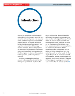 Secure data access in a mobile universe




           Introduction



    Adopting the right policies around mobile data                     cultural shift will grow. Expanding the scope of
    access is becoming an increasing concern for many                  business data access presents obvious business
    companies. Senior employees, as much as younger                    risks, as well as technological challenges. Portable
    recruits, are demanding access to corporate data                   devices can be lost or stolen. People may share
    anywhere, anytime, on mobile as well as ﬁxed                       their devices with friends or relatives, increasing
    devices. And many companies are realising that                     the risk of leakage of conﬁdential data. Often
    supporting mobile-device policies can pay                          these data are accessed from software applications
    dividends in the form of increased engagement                      not sanctioned by the company. But it is
    and productivity—including a greater willingness                   increasingly futile for IT departments to try to
    to be responsive outside of working hours. BYOD-                   control the devices people bring to work, or to
    friendly workplaces are also more likely to attract                control how people use devices outside the ofﬁce.
    tech-savvy workers, which usually helps spur                       They must respond to the increased vulnerability
    innovation.                                                        of corporate data networks by enforcing effective
       As devices proliferate and lines between                        safeguards, both to protect business-critical data
    consumer and corporate IT continue to blur, the                    and to comply with regulatory environments in
    challenges companies face in adapting to this                      every region in which the company operates.




5                         © The Economist Intelligence Unit Limited 2012
 