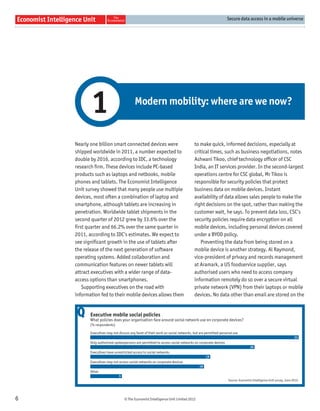 Secure data access in a mobile universe




           1                             Modern mobility: where are we now?


    Nearly one billion smart connected devices were                               to make quick, informed decisions, especially at
    shipped worldwide in 2011, a number expected to                               critical times, such as business negotiations, notes
    double by 2016, according to IDC, a technology                                Ashwani Tikoo, chief technology ofﬁcer of CSC
    research ﬁrm. These devices include PC-based                                  India, an IT services provider. In the second-largest
    products such as laptops and netbooks, mobile                                 operations centre for CSC global, Mr Tikoo is
    phones and tablets. The Economist Intelligence                                responsible for security policies that protect
    Unit survey showed that many people use multiple                              business data on mobile devices. Instant
    devices, most often a combination of laptop and                               availability of data allows sales people to make the
    smartphone, although tablets are increasing in                                right decisions on the spot, rather than making the
    penetration. Worldwide tablet shipments in the                                customer wait, he says. To prevent data loss, CSC’s
    second quarter of 2012 grew by 33.6% over the                                 security policies require data encryption on all
    ﬁrst quarter and 66.2% over the same quarter in                               mobile devices, including personal devices covered
    2011, according to IDC’s estimates. We expect to                              under a BYOD policy.
    see signiﬁcant growth in the use of tablets after                                Preventing the data from being stored on a
    the release of the next generation of software                                mobile device is another strategy. Al Raymond,
    operating systems. Added collaboration and                                    vice-president of privacy and records management
    communication features on newer tablets will                                  at Aramark, a US foodservice supplier, says
    attract executives with a wider range of data-                                authorised users who need to access company
    access options than smartphones.                                              information remotely do so over a secure virtual
       Supporting executives on the road with                                     private network (VPN) from their laptops or mobile
    information fed to their mobile devices allows them                           devices. No data other than email are stored on the


     Q     Executive mobile social policies
           What policies does your organisation face around social network use on corporate devices?
           (% respondents)

           Executives may not discuss any facet of their work on social networks, but are permitted personal use
                                                                                                                                                           33
           Only authorised spokespersons are permitted to access social networks on corporate devices
                                                                                                                         26
           Executives have unrestricted access to social networks
                                                                                          19
           Executives may not access social networks on corporate devices
                                                                                     18
           Other
                              5
                                                                                                         Source: Economist Intelligence Unit survey, June 2012.




6                                 © The Economist Intelligence Unit Limited 2012
 