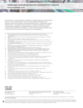 © Cisco и/или ее дочерние компании, 2015. Все права защищены. стр. 11
Цифровое производственное предприятие в Европе
Решение дилеммы услуг
Организации, осуществляющие цифровое преобразование, во всеоружии
вступят в эпоху инноваций и получат неоспоримые преимущества,
включая увеличение времени бесперебойной работы, повышение уровня
безопасности, экономию электроэнергии и развитие взаимоотношений
с заказчиками. Цифровое преобразование бизнеса в масштабе всей
организации обязательно приведет к успешному решению дилеммы услуг
и получению дополнительных конкурентных преимуществ.
1.	 “European Manufacturing a ‘Powerful Engine for Growth’,” The Parliament, сентябрь 2014 г.
2.	 “Top 5 Manufacturing Economies: What Challenges are They Facing?” Euromonitor International,
сентябрь 2014 г.
3.	 “‘Made in Germany’ Lies in the ‘Gutter’ After Volkswagen Caught Cheating,” Telegraph, 21 сентября
2015 г.
4.	 “Italy Outlook: New Challenges,” Moody’s Analytics, октябрь 2015 г.
5.	 “France ‘Stuck in the Doldrums’ with Second Worst Factory Sector in the Eurozone,” The Telegraph,
сентябрь 2015 г.
6.	 “U.K. May Not Be A Manufacturing Powerhouse Anymore, But Here’s Why Our Economy Can Still Thrive,”
The Telegraph, сентябрь 2015 г.
7.	 “U.K. Manufacturers Urge George Osborne to Maintain Spending on Innovation,” The Guardian, ноябрь
2015 г.
8.	 В нашем опросе участвовали представители производителей потребительских товаров (81 %)
и производителей оборудования (19 %).
9.	 “What Is Industrie 4.0 and What Should CIOs Do About It?” Gartner, май 2015 г.
10.	 “Harnessing Digital Innovation for Enhanced Customer Service,” Tata Consultancy Services, 2014 г.
11.	 “Bringing Production and Services Together,” Tim Baines, Sunday Times Magazine, январь 2014 г.
12.	 “Digital Vortex: How Digital Disruption Is Remaking Industries,” Global Center for Digital Business
Transformation, июнь 2015 г.
13.	 “The Rolls Royce of Effective Performance-Based Collaboration,” Maintenance Technology, июнь 2012 г.
14.	 “Rolls-Royce: Britain’s Lonely High Flyer,” The Economist, январь 2009 г.
15.	 “The Ubiquity Shift: Smart Systems Disruption,” Harbor Research, 2013 г.
16.	 “Overcoming the Service Paradox in Manufacturing,” European Management Journal, декабрь 2004 г.
17.	 “7 Things to Know About the Internet of Things and Industrie 4.0,” Modern Machine Shop,
сентябрь 2015 г.
18.	 “Digital Vortex: How Digital Disruption Is Remaking Industries,” Global Center for Digital Business
Transformation, июнь 2015 г.
19.	 По определению Cisco, ожидаемая выгода — это итоговая прибыль, которая в ближайшие десять
лет может быть либо создана компаниями, либо перераспределена в пользу тех, кто воспользуется
возможностями цифровых технологий.
20.	 “GE CEO Says Software, Analytics Are Path To Zero Unplanned Downtime,” GE Automation News,
октябрь 2014 г.
21.	 “7 Things to Know About the Internet of Things and Industrie 4.0,” Modern Machine Shop,
сентябрь 2015 г.
22.	 “Global Manufacturing Outlook: Performance in the Crosshairs,” KPMG, 2014 г.
23.	 “GE Says Internet Connected Machines Are No Threat to Human Workers,” VentureBeat, октябрь 2013 г.
24.	 “Overall Equipment Effectiveness,” Maintenance Assistance, 2015 г.
25.	 “Fast IT: Accelerating Innovation in the Internet of Everything Era,” Cisco, 2014 г.
26.	 “Ten Ways Big Data Is Revolutionizing Manufacturing” Forbes, ноябрь 2014 г.
27.	 “A New Go-To-Market Model for the Industrial Internet,” Industry Week, октябрь 2015 г.
28.	 “Take Digital to the Core: Harness Three Forces To Win in Digital Business,” Gartner, сентябрь 2015 г.
Cisco насчитывает более 200 офисов и представительств по всему миру. Адреса, номера телефонов и факсов приводятся на веб-сайте компании Cisco на странице
www.cisco.com/go/offices.
Cisco и логотип Cisco являются товарными знаками Cisco Systems, Inc. и/или ее дочерних компаний в США и других странах. Перечень товарных знаков Cisco приведен на
странице www.cisco.com/go/trademarks. Товарные знаки других организаций, упомянутые в настоящем документе, являются собственностью соответствующих владельцев.
Использование слова «партнер» не подразумевает отношений партнерства между Cisco и любой другой компанией. (1005R)
Штаб-квартира в США
Cisco Systems, Inc.
Сан-Хосе, Калифорния
Штаб-квартира в Азиатско-Тихоокеанском регионе
Cisco Systems (USA) Pte. Ltd.
Сингапур
Штаб-квартира в Европе
Cisco Systems International BV Амстердам,
Нидерланды
 