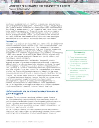 © Cisco и/или ее дочерние компании, 2015. Все права защищены. стр. 3
Цифровое производственное предприятие в Европе
Решение дилеммы услуг
реактивных авиадвигателей, что позволяет ее заказчикам-авиакомпаниям
сконцентрироваться на своем деле — эксплуатации воздушных судов. Кроме
того, в рамках модели, основанной на бизнес-результатах, заказчики платят
Rolls-Royce за минимизацию простоя — теперь не приходится ждать поломки,
чтобы заработать на ремонте.13
Основной принцип этой бизнес-модели
заключается в том, что Rolls-Royce получает деньги за то, что самолеты
летают, а не простаивают в ангарах. Один из аналитиков так высказался
по поводу сервисной программы Rolls-Royce TotalCare: «Они продают не
авиадвигатели, а струи горячего воздуха, вырывающиеся из турбин».14
Дилемма услуг
Несмотря на очевидные преимущества, лишь малая часть производителей
перешла на модель предоставления услуг. Перед производителями стоит
то, что мы называем «дилеммой услуг».15
Разрыв между стремлением
к переходу на модель предоставления услуг и их успешным внедрением
существует на протяжении десятилетий.16
Машиностроительные
предприятия и их заказчики твердо намерены осуществить такой переход.
Однако они признают, что в ближайшее время продажи услуг не будут
расти быстрее продаж продукции. Именно этот фактор препятствует
переходу на сервисную модель.
Развитие технологий нередко способствует внедрению бизнес-
моделей, которые обеспечивают применение инноваций, повышение
эффективности, устойчивое развитие и экономию ресурсов. Учитывая
развитие средств автоматизации, многие компании пересматривают
свои стратегии. В стратегии развития производства, ориентированного
на услуги, важную роль играют технологии подключения к сети машин
и продуктов. Они создают новые возможности и вместе с тем новые
проблемы, связанные, например, со сложностями монтажа таких систем.
По сути, в настоящее время переход на сервисную модель совпадает
с переходом на цифровой бизнес. Многие европейские производители
еще только начинают внедрять технологии интерактивного
взаимодействия.17
Ускорив процесс цифрового преобразования
бизнеса, производственные компании смогут более эффективно,
быстро и с меньшими затратами решить многие проблемы, связанные
с реализацией бизнес-моделей, ориентированных на услуги.
Цифровизация как основа ориентированных на
услуги моделей
Компания Cisco определяет цифровое преобразование бизнеса
как организационные изменения на основе новых бизнес-моделей
и использования цифровых технологий для повышения эффективности.
Наряду с другими преимуществами, цифровизация обеспечивает
более глубокий анализ процессов, высокую скорость реагирования на
изменения и адаптивность бизнеса.
Многие производственные и промышленные предприятия планируют
переход на цифровые технологии, однако существенным препятствием
на этом пути остается высокая стоимость необходимых решений,
Дилемма услуг
(определение)
1.	Перед производителями
стоит задача повышения
рентабельности бизнеса.
2.	Они вкладывают средства
в новые услуги.
3.	Предоставление новых услуг
увеличивает сложность
управления.
4.	Дополнительная сложность
создает проблемы для
рентабельности.
 