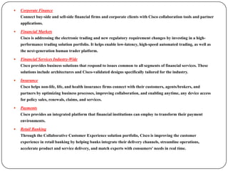    Corporate Finance
    Connect buy-side and sell-side financial firms and corporate clients with Cisco collaboration tools and partner
    applications.

   Financial Markets
    Cisco is addressing the electronic trading and new regulatory requirement changes by investing in a high-
    performance trading solution portfolio. It helps enable low-latency, high-speed automated trading, as well as
    the next-generation human trader platform.

   Financial Services Industry-Wide
    Cisco provides business solutions that respond to issues common to all segments of financial services. These
    solutions include architectures and Cisco-validated designs specifically tailored for the industry.

   Insurance
    Cisco helps non-life, life, and health insurance firms connect with their customers, agents/brokers, and
    partners by optimizing business processes, improving collaboration, and enabling anytime, any device access
    for policy sales, renewals, claims, and services.

   Payments
    Cisco provides an integrated platform that financial institutions can employ to transform their payment
    environments.

   Retail Banking
    Through the Collaborative Customer Experience solution portfolio, Cisco is improving the customer
    experience in retail banking by helping banks integrate their delivery channels, streamline operations,
    accelerate product and service delivery, and match experts with consumers' needs in real time.
 