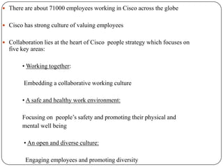  There are about 71000 employees working in Cisco across the globe


 Cisco has strong culture of valuing employees


 Collaboration lies at the heart of Cisco people strategy which focuses on
  five key areas:

        • Working together:

        Embedding a collaborative working culture

        • A safe and healthy work environment:

        Focusing on people’s safety and promoting their physical and
        mental well being

        • An open and diverse culture:

         Engaging employees and promoting diversity
 