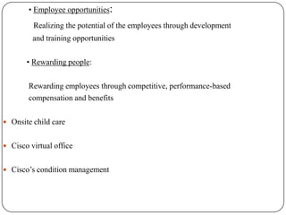 • Employee opportunities:
         Realizing the potential of the employees through development
         and training opportunities

       • Rewarding people:

        Rewarding employees through competitive, performance-based
        compensation and benefits

 Onsite child care


 Cisco virtual office


 Cisco’s condition management
 