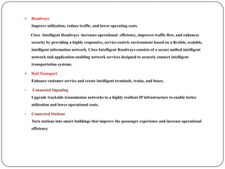    Roadways
    Improve utilization, reduce traffic, and lower operating costs.

    Cisco Intelligent Roadways increases operational efficiency, improves traffic ﬂow, and enhances
    security by providing a highly responsive, service-centric environment based on a ﬂexible, scalable,
    intelligent information network. Cisco Intelligent Roadways consists of a secure uniﬁed intelligent
    network and application-enabling network services designed to securely connect intelligent
    transportation systems.

   Rail Transport
    Enhance customer service and create intelligent terminals, trains, and buses.

•   Connected Signaling
    Upgrade trackside transmission networks to a highly resilient IP infrastructure to enable better
    utilization and lower operational costs.

•   Connected Stations
    Turn stations into smart buildings that improve the passenger experience and increase operational
    efficiency
 